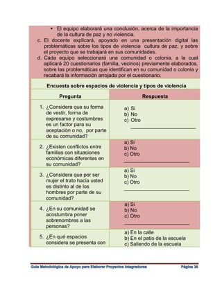  El equipo elaborará una conclusión, acerca de la importancia
de la cultura de paz y no violencia.
c. El docente explicará, apoyado en una presentación digital las
problemáticas sobre los tipos de violencia cultura de paz, y sobre
el proyecto que se trabajará en sus comunidades.
d. Cada equipo seleccionará una comunidad o colonia, a la cual
aplicará 20 cuestionarios (familia, vecinos) previamente elaborados,
sobre las problemáticas que identifican en su comunidad o colonia y
recabará la información arrojada por el cuestionario.
Encuesta sobre espacios de violencia y tipos de violencia
Pregunta Respuesta
1. ¿Considera que su forma
de vestir, forma de
expresarse y costumbres
es un factor para su
aceptación o no, por parte
de su comunidad?
a) Si
b) No
c) Otro
_______________________
2. ¿Existen conflictos entre
familias con situaciones
económicas diferentes en
su comunidad?
a) Si
b) No
c) Otro
_______________________
3. ¿Considera que por ser
mujer el trato hacia usted
es distinto al de los
hombres por parte de su
comunidad?
a) Si
b) No
c) Otro
_______________________
4. ¿En su comunidad se
acostumbra poner
sobrenombres a las
personas?
a) Si
b) No
c) Otro
_______________________
5. ¿En qué espacios
considera se presenta con
a) En la calle
b) En el patio de la escuela
c) Saliendo de la escuela
 