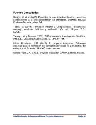 Fuentes Consultadas
Denigri, M. et al (2003). Proyectos de aula interdisciplinarios. Un aporte
constructivista a la profesionalización de profesores. Uberaba: Revista
Profissao Docente online, 6-7.
Tobón, S. (2010). Formación Integral y Competencias. Pensamiento
complejo, currículo, didáctica y evaluación. (3a. ed.). Bogotá, D.C.:
ECOE.
Tamayo, M. y Tamayo (2003). El Proceso de la Investigación Científica.
(4ta. Ed.). Editorial Limusa: México, D.F. Pp. 97-101.
López Rodríguez, N.M. (2012). El proyecto integrador: Estrategia
didáctica para la formación de competencias desde la perspectiva del
enfoque socioformativo. Grafa Editores. México
García Fraile, J.A. (s.f.). El proyecto integrador. GAFRA Editores. México.
 