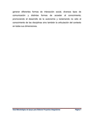 generar diferentes formas de interacción social, diversos tipos de
comunicación y distintas formas de acceder al conocimiento;
promoviendo el desarrollo de la autonomía y reclamando no sólo el
conocimiento de las disciplinas sino también la articulación del contexto
en todas sus dimensiones.
 