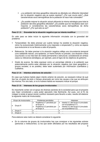 ¿La población del área geográfica relevante es afectada con diferente intensidad
             por la situación negativa que se quiere resolver? ¿Por qué ocurre esto? ¿Qué
             características socio demográficas de la población la hace más vulnerable?

             ¿Es posible mejorar la situación actual utilizando la misma estrategia para toda la
             población del área geográfica afectada? ¿Es posible que los resultados sean aún
             mayores si consideramos las características socio demográficas de dicha
             población? ¿Por qué esto es así?

Paso 2.1.3:      Gravedad de la situación negativa que se intenta modificar

En este paso se debe incluir la siguiente información vinculada con la gravedad del
problema:

      Temporalidad. Se debe precisar por cuánto tiempo ha existido la situación negativa,
      cómo ha evolucionado históricamente (¿ha mejorado o empeorado?) y cómo se espera
      que evolucione si no se llevara a cabo el proyecto.

      Relevancia. Se debe precisar si la situación negativa refleja una circunstancia temporal
      (una catástrofe natural, una epidemia, un hecho fortuito no previsto, una situación crítica
      coyuntural) o si es más bien de índole permanente o estructural, considerando en ambos
      casos su relevancia estratégica, por ejemplo, para el logro de los objetivos de gobierno.

      Grado de avance. Se debe expresar como un porcentaje referido a la población que
      potencialmente podría estar afectada por la situación negativa (por área geográfica y
      grupos sociales, si es posible); debe estar sustentado por información cuantitativa y
      cualitativa.

Paso 2.1.4:      Intentos anteriores de solución

En caso que hubiera habido algún intento anterior de solución, es necesario indicar de qué
tipo fue, el grado de éxito o fracaso alcanzado así como las causas a las que se atribuyen
los mismos. Por otro lado, si no lo hubiera habido es necesario indicar el porqué.

Paso 2.1.5:      Intereses de los grupos involucrados

Es importante contar con el apoyo de diversos sectores de la sociedad para que el proyecto
sea mejor considerado y para poder ejecutarlo más fácilmente. Así pues, con el fin de
indagar si existe el apoyo social y político necesario para llevarlo a cabo, resulta útil elaborar
la siguiente matriz de involucrados.

    Grupo de involucrados          Problemas percibidos                      Intereses
                            •   Problema X.1 percibido por   •   Interés X.1 del Grupo X (vinculado
                                el Grupo X                       con el problema X.1)
•     Grupo X
                            •   Problema X.2 percibido por   •   Interés X.2 del Grupo X (vinculado
                                el Grupo X                       con el problema X.2)
•     Grupo Y               •   ...                          •   ...
•     Grupo Z               •   ...                          •   ...

Para elaborar esta matriz se deberá considerar lo siguiente:

•     En la columna de grupos de involucrados hay que consignar a los siguientes actores
      (personas o instituciones): (i) los que serán afectados por los resultados del proyecto
                                                                                            9
 