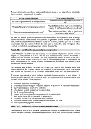 A manera de ejemplo, presentamos a continuación algunos casos en que los problemas identificados
fueron incorrecta y correctamente formulados.

             Incorrectamente formulado                              Correctamente formulado
                                                         “Limitada provisión de energía eléctrica durante el
 “No existe un generador local de energía eléctrica”
                                                                                día”
                                                        “Baja participación de la mujer en la generación de
 “Necesidad de un programa de empleo femenino”
                                                         ingresos de los hogares en situación de pobreza”
                                                         “Bajo rendimiento de niños y niñas en los primeros
      “Ausencia de programas de educación inicial”
                                                                    años de educación primaria”

Así pues, por ejemplo, plantear el problema como la inexistencia de un generador local de energía
eléctrica nos llevaría a una solución única: construir un generador local de energía eléctrica. Ahora
bien, para formular correctamente el problema central nos podemos preguntar: ¿por qué es necesario
un generador local de energía eléctrica?. En este caso, la respuesta a esta interrogante estaría
vinculada con la limitada provisión de energía eléctrica durante el día.

Paso 2.2.2:       Identificar las causas del problema principal

La identificación y el análisis de las causas y consecuencias del problema central permiten
ampliar su comprensión e ir más allá de sus manifestaciones visibles, facilitando la
identificación de posibles soluciones. Con este propósito se elabora el árbol de causas –
efectos, que es un mapeo en el que se ubica el problema principal en la parte central del
árbol, como el tronco, las causas de dicho problema como sus raíces, y los efectos que se
desprenden, como sus ramas.

Para elaborar este árbol es necesario, en primer lugar, realizar una “lluvia de ideas” que
permita identificar las posibles causas del problema. Esto consiste en hacer una lista de
ellas sin que sea necesario, por el momento, buscar algún orden entre las ideas que surjan.

Si tomamos como ejemplo el primer problema identificado (correctamente) en el paso anterior: “ la
limitada provisión de energía eléctrica durante el día”, es posible presentar la siguiente lluvia de ideas
vinculada con las posibles causas del mismo:

1.    Insuficiente generación local de energía.
2.    Ausencia de infraestructura para conectarse al sistema de generación de electricidad más cercano.
3.    Bajo rendimiento de los generadores existentes.
4.    Infraestructura obsoleta para generar energía eléctrica.
5.    Uso de combustibles costosos.
6.    Ingresos tarifarios no cubren los costos de operación y mantenimiento.
7.     Mala gestión del servicio de generación local de energía.
8.    Las plantas hidroeléctricas cercanas fueron mal diseñadas.
9.    Desaprovechamiento de los sistemas de electricidad cercanos a la zona.
10.   Poca disposición de pago de la población.

Paso 2.2.3:       Seleccionar y justificar las causas relevantes

Es posible que a partir de la lluvia de ideas del paso anterior se haya obtenido una lista de
causas demasiado extensa que sea necesario limpiar. Tanto para eliminar causas de la lista
                                                                                           11
 