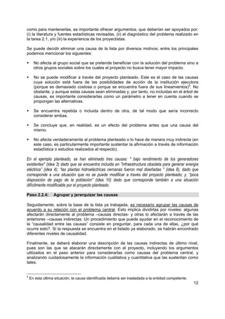 como para mantenerlas, es importante ofrecer argumentos, que deberían ser apoyados por:
(i) la literatura y fuentes estadísticas revisadas, (ii) el diagnóstico del problema realizado en
la tarea 2.1, y/o (iii) la experiencia de los proyectistas.

Se puede decidir eliminar una causa de la lista por diversos motivos; entre los principales
podemos mencionar los siguientes:

      No afecta al grupo social que se pretende beneficiar con la solución del problema sino a
      otros grupos sociales sobre los cuales el proyecto no busca tener mayor impacto.

      No se puede modificar a través del proyecto planteado. Este es el caso de las causas
      cuya solución está fuera de las posibilidades de acción de la institución ejecutora
      (porque es demasiado costosa o porque se encuentra fuera de sus lineamientos)5. No
      obstante, y aunque estas causas sean eliminadas y, por tanto, no incluidas en el árbol de
      causas, es importante considerarlas como un parámetro a tener en cuenta cuando se
      propongan las alternativas.

      Se encuentra repetida o incluida dentro de otra, de tal modo que sería incorrecto
      considerar ambas.

      Se concluye que, en realidad, es un efecto del problema antes que una causa del
      mismo.

      No afecta verdaderamente al problema planteado o lo hace de manera muy indirecta (en
      este caso, es particularmente importante sustentar la afirmación a través de información
      estadística o estudios realizados al respecto).

En el ejemplo planteado, se han eliminado tres causas: " bajo rendimiento de los generadores
existentes" (idea 3) dado que se encuentra incluida en ”Infraestructura obsoleta para generar energía
eléctrica” (idea 4); “las plantas hidroeléctricas cercanas fueron mal diseñadas " (idea 8), dado que
corresponde a una situación que no se puede modificar a través del proyecto planteado; y, “poca
disposición de pago de la población” (idea 10) dado que corresponde también a una situación
difícilmente modificable por el proyecto planteado.

Paso 2.2.4:       Agrupar y jerarquizar las causas

Seguidamente, sobre la base de la lista ya trabajada, es necesario agrupar las causas de
acuerdo a su relación con el problema central. Esto implica dividirlas por niveles: algunas
afectarán directamente al problema –causas directas- y otras lo afectarán a través de las
anteriores –causas indirectas. Un procedimiento que puede ayudar en el reconocimiento de
la “causalidad entre las causas” consiste en preguntar, para cada una de ellas, ¿por qué
ocurre esto?. Si la respuesta se encuentra en el listado ya elaborado, se habrán encontrado
diferentes niveles de causalidad.

Finalmente, se deberá elaborar una descripción de las causas indirectas de último nivel,
pues son las que se atacarán directamente con el proyecto, incluyendo los argumentos
utilizados en el paso anterior para considerarlas como causas del problema central, y
analizando cuidadosamente la información cualitativa y cuantitativa que las sustentan como
tales.


5
    En esta última situación, la causa identificada debería ser trasladada a la entidad competente.
                                                                                                      12
 