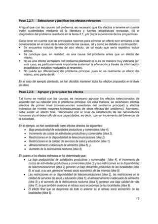 Paso 2.2.7:     Seleccionar y justificar los efectos relevantes

Al igual que con las causas del problema, es necesario que los efectos a tenerse en cuenta
estén sustentados mediante (i) la literatura y fuentes estadísticas revisadas, (ii) el
diagnóstico del problema realizado en la tarea 2.1, y/o (iii) la experiencia de los proyectistas.

Cabe tener en cuenta que las principales razones para eliminar un efecto son similares a las
consideradas en el caso de la selección de las causas, tal y como se detalla a continuación:
   Se encuentra incluido dentro de otro efecto, de tal modo que sería repetitivo incluir
   ambos.
   Se concluye que, en realidad, es una causa del problema antes que un efecto del
   mismo.
   No es una efecto verdadero del problema planteado o lo es de manera muy indirecta (en
   este caso, es particularmente importante sustentar la afirmación a través de información
   estadística o estudios realizados al respecto).
   No puede ser diferenciado del problema principal, pues no es realmente un efecto del
   mismo, sino parte de él.

En el caso del ejemplo planteado, se han decidido mantener todos los efectos propuestos en la lluvia
de ideas.

Paso 2.2.8:     Agrupar y jerarquizar los efectos

Tal como se realizó con las causas, es necesario agrupar los efectos seleccionados de
acuerdo con su relación con el problema principal. De esta manera, se reconocen efectos
directos de primer nivel (consecuencias inmediatas del problema principal) y efectos
indirectos de niveles mayores (consecuencias de otros efectos del problema). Asimismo,
debe existir un efecto final, relacionado con el nivel de satisfacción de las necesidades
humanas y/o el desarrollo de sus capacidades, es decir, con un incremento del bienestar de
la sociedad.

En el ejemplo, se han considerado como efectos directos los siguientes:
    • Baja productividad de actividades productivas y comerciales (idea 4),
    • Incremento de costos de actividades productivas y comerciales (idea 3),
    • Restricciones en la disponibilidad de telecomunicaciones (idea 2),
    • Restricciones en la calidad de servicios de salud y educación (idea 1),
    • Almacenamiento inadecuado de alimentos (idea 5), y,
    • Aumento de la delincuencia nocturna (idea 8).

En cuanto a los efectos indirectos se ha determinado que:
    • La baja productividad de actividades productivas y comerciales (idea 4), el incremento de
       costos de actividades productivas y comerciales (idea 3) y las restricciones en la disponibilidad
       de telecomunicaciones (idea 2) generan un bajo desarrollo productivo de las localidades (idea
       6), el cual, a su vez, genera el retraso socio económico de las mismas (idea 9).
    • Las restricciones en la disponibilidad de telecomunicaciones (idea 2), las restricciones en la
       calidad de servicios de salud y educación (idea 1), el almacenamiento inadecuado de alimentos
       (idea 5) y el aumento de la delincuencia nocturna (idea 8) generan una baja calidad de vida
       (idea 7), la que también ocasiona el retraso socio económico de las localidades (idea 9).
    • El efecto final que se desprende de todo lo anterior es el retraso socio económico de las
       localidades (idea 9).
                                                                                                     15
 