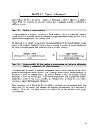 TAREA 2.3: Objetivo del proyecto

Sobre la base del árbol de causas – efectos, se construye el árbol de objetivos o árbol de
medios-fines, que mostrará la situación positiva que se produce cuando se soluciona el
problema central.


Paso 2.3.1:     Definir el objetivo central

El objetivo central o propósito del proyecto está asociado con la solución del problema
central. Dado que, como se dijo en la tarea previa, el problema central debe ser sólo uno, el
objetivo central del proyecto será también único.

Así, siguiendo con el ejemplo, si el problema principal planteado era la provisión limitada de energía
durante el día, el objetivo principal del proyecto sería incrementar la provisión de energía a lo largo del
día. Es decir, el objetivo central debe buscar solucionar el problema planteado.


                Problema Central:                                           Objetivo Central:
   Limitada provisión de energía eléctrica durante                  Incremento de la provisión de energía
                        el día                                            eléctrica durante el día


Paso 2.3.2:     Determinación de los medios o herramientas para alcanzar el objetivo
                central, y elaboración del árbol de medios.

Los medios para solucionar el problema se obtienen reemplazando cada una de las causas
que lo ocasionan por un hecho opuesto, que contribuya a solucionarlo. De esta manera, se
construye el árbol de medios donde, de manera similar al árbol de causas, existirán
diferentes niveles: los medios que se relacionan directamente con el problema (medios
elaborados a partir de las causas directas) o, indirectamente, a través de otros medios
(elaborados a partir de las causas indirectas).

Cabe mencionar que la última fila de este árbol es particularmente importante, pues está
relacionada con las causas que pueden ser atacadas directamente para solucionar el
problema. Es por ello que estos medios de la última fila reciben el nombre de medios
fundamentales.




                                                                                                            18
 