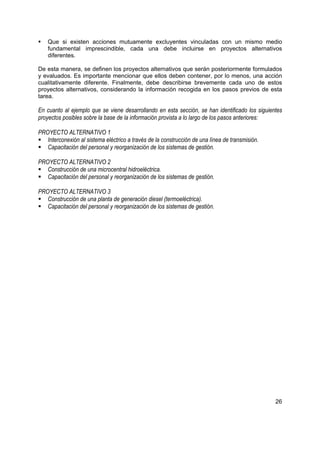 Que si existen acciones mutuamente excluyentes vinculadas con un mismo medio
    fundamental imprescindible, cada una debe incluirse en proyectos alternativos
    diferentes.

De esta manera, se definen los proyectos alternativos que serán posteriormente formulados
y evaluados. Es importante mencionar que ellos deben contener, por lo menos, una acción
cualitativamente diferente. Finalmente, debe describirse brevemente cada uno de estos
proyectos alternativos, considerando la información recogida en los pasos previos de esta
tarea.

En cuanto al ejemplo que se viene desarrollando en esta sección, se han identificado los siguientes
proyectos posibles sobre la base de la información provista a lo largo de los pasos anteriores:

PROYECTO ALTERNATIVO 1
   Interconexión al sistema eléctrico a través de la construcción de una línea de transmisión.
   Capacitación del personal y reorganización de los sistemas de gestión.

PROYECTO ALTERNATIVO 2
   Construcción de una microcentral hidroeléctrica.
   Capacitación del personal y reorganización de los sistemas de gestión.

PROYECTO ALTERNATIVO 3
   Construcción de una planta de generación diesel (termoeléctrica).
   Capacitación del personal y reorganización de los sistemas de gestión.




                                                                                                 26
 