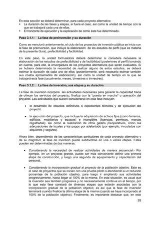 En esta sección se deberá determinar, para cada proyecto alternativo:
   La duración de las fases y etapas, si fuera el caso, así como la unidad de tiempo con la
   que se trabajará cada una de ellas.
   El horizonte de ejecución y la explicación de cómo éste fue determinado.

Paso 3.1.1:    La fase de preinversión y su duración

Como se mencionó anteriormente, el ciclo de los proyectos de inversión pública se inicia con
la fase de preinversión, que incluye la elaboración de los estudios de perfil (que es materia
de la presente Guía), prefactibilidad y factibilidad.

En este paso, la unidad formuladora deberá determinar si considera necesaria la
elaboración de los estudios de prefactibilidad y de factibilidad (posteriores al perfil) tomando
en cuenta, para ello, la envergadura de los proyectos alternativos que serán evaluados. Si
se hubiera determinado la necesidad de realizar alguno de estos estudios, se deberá
estimar la duración de cada uno de ellos (posteriormente, será necesario estimar también
sus costos aproximados de elaboración), así como la unidad de tiempo en la que se
trabajará esta fase (usualmente, meses, bimestres o trimestres).

Paso 3.1.2:    La fase de inversión, sus etapas y su duración

La fase de inversión incorpora las actividades necesarias para generar la capacidad física
de ofrecer los servicios del proyecto; finaliza con la “puesta en marcha” u operación del
proyecto. Las actividades que suelen considerarse en esta fase incluyen:

    •   el desarrollo de estudios definitivos o expedientes técnicos y de ejecución del
        proyecto.

    •   la ejecución del proyecto, que incluye la adquisición de activos fijos (como terrenos,
        edificios, mobiliarios y equipos) e intangibles (licencias, permisos, marcas
        registradas), así como la realización de otros gastos preoperativos, como las
        adecuaciones de locales y los pagos por adelantado (por ejemplo, vinculados con
        alquileres y seguros).

Ahora bien, dependiendo de las características particulares de cada proyecto alternativo y
de su magnitud, la fase de inversión puede subdividirse en una o varias etapas. Estas
pueden ser determinadas de dos maneras:

   •    Considerando la necesidad de realizar actividades de manera secuencial.- Por
        ejemplo, en un proyecto grande, puede ser más conveniente definir una primera
        etapa de construcción, y luego una segunda de equipamiento y capacitación del
        personal.

   •    Considerando la incorporación gradual al proyecto de la población objetivo. Este es
        el caso de proyectos que se inician con una prueba piloto o atendiendo a un reducido
        porcentaje de la población objetivo, para luego ir ampliando sus actividades
        progresivamente, hasta llegar al 100% de la misma. En esta situación, es usual que
        la inversión sea también progresiva y no necesariamente continua en el tiempo, por
        lo que esta fase constará de diversas etapas que estarán asociadas con la
        incorporación gradual de la población objetivo; es así que la fase de inversión
        terminará cuando finalice la última etapa de la misma (cuando se haya incorporado al
        100% de la población objetivo). Finalmente, es importante destacar que, en este
                                                                                             28
 