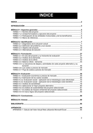 INDICE
INDICE ..................................................................................................................................... 2

INTRODUCCIÓN ..................................................................................................................... 3

MÓDULO 1: Aspectos generales .......................................................................................... 5
 TAREA 1.1: Nombre del proyecto ........................................................................................ 5
 TAREA 1.2: Unidad formuladora y ejecutora del proyecto ................................................... 5
 TAREA 1.3: Participación de las entidades involucradas y de los beneficiarios .................. 6
 TAREA 1.4: Marco de referencia.......................................................................................... 6

MÓDULO 2: Identificación ..................................................................................................... 7
 TAREA 2.1: Diagnóstico de la situación actual .................................................................... 7
 TAREA 2.2: Definición del problema y sus causas ............................................................ 10
 TAREA 2.3: Objetivo del proyecto ...................................................................................... 18
 TAREA 2.4: Alternativas de solución.................................................................................. 22

MÓDULO 3: Formulación..................................................................................................... 27
 TAREA 3.1: El ciclo del proyecto y su horizonte de evaluación ......................................... 27
 TAREA 3.2: Análisis de la demanda................................................................................... 32
 TAREA 3.3: Análisis de la oferta ........................................................................................ 43
 TAREA 3.4: Balance oferta - demanda .............................................................................. 45
 TAREA 3.5: La secuencia de etapas y actividades de cada proyecto alternativo y su
            duración .......................................................................................................... 46
 TAREA 3.6: Los costos a precios de mercado ................................................................... 48
 TAREA 3.7: Flujo de costos a precios de mercado ............................................................ 54

MÓDULO 4: Evaluación ....................................................................................................... 59
 TAREA 4.1: Evaluación económica a precios de mercado ................................................ 59
 TAREA 4.2: Estimación de los costos sociales .................................................................. 64
 TAREA 4.3.a: Evaluación social – aplicación de la metodología costo efectividad............ 70
 TAREA 4.3.b: Evaluación social – aplicación de la metodología costo beneficio .............. 74
 TAREA 4.4: Análisis de sensibilidad................................................................................... 78
 TAREA 4.5: Seleccionar el mejor proyecto alternativo....................................................... 80
 TAREA 4.6: El análisis de sostenibilidad del proyecto seleccionado ................................. 81
 TAREA 4.7: El análisis de impacto ambiental del proyecto seleccionado.......................... 82
 TAREA 4.8: El marco lógico del proyecto seleccionado..................................................... 84

MÓDULO 5: Conclusiones................................................................................................... 88

MÓDULO 6: Anexos ............................................................................................................. 89

BIBLIOGRAFÍA ..................................................................................................................... 90

APÉNDICES .......................................................................................................................... 94
 APÉNDICE 1: Cálculo del Valor Actual Neto utilizando Microsoft Excel ............................ 95



                                                                                                                                            2
 