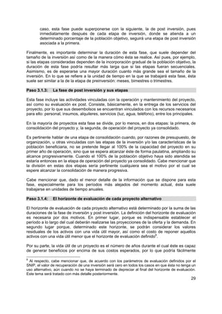 caso, esta fase puede superponerse con la siguiente, la de post inversión, pues
       inmediatamente después de cada etapa de inversión, donde se atienda a un
       determinado porcentaje de la población objetivo, seguirá una etapa de post inversión
       asociada a la primera.

Finalmente, es importante determinar la duración de esta fase, que suele depender del
tamaño de la inversión así como de la manera cómo ésta se realice. Así pues, por ejemplo,
si las etapas consideradas dependen de la incorporación gradual de la población objetivo, la
duración de esta fase podría resultar más larga que si las etapas fueran secuenciales.
Asimismo, es de esperarse una mayor duración cuanto más grande sea el tamaño de la
inversión. En lo que se refiere a la unidad de tiempo en la que se trabajará esta fase, ésta
suele ser similar a la de la etapa de preinversión: meses, bimestres o trimestres.

Paso 3.1.3:    La fase de post inversión y sus etapas

Esta fase incluye las actividades vinculadas con la operación y mantenimiento del proyecto,
así como su evaluación ex post. Consiste, básicamente, en la entrega de los servicios del
proyecto, por lo que sus desembolsos se encuentran vinculados con los recursos necesarios
para ello: personal, insumos, alquileres, servicios (luz, agua, teléfono), entre los principales.

En la mayoría de proyectos esta fase se divide, por lo menos, en dos etapas: la primera, de
consolidación del proyecto y, la segunda, de operación del proyecto ya consolidado.

Es pertinente hablar de una etapa de consolidación cuando, por razones de presupuesto, de
organización, u otras vinculadas con las etapas de la inversión y/o las características de la
población beneficiaria, no se pretende llegar al 100% de la capacidad del proyecto en su
primer año de operación, sino que se espera alcanzar éste de forma paulatina, ampliando su
alcance progresivamente. Cuando el 100% de la población objetivo haya sido atendida se
estaría entonces en la etapa de operación del proyecto ya consolidado. Cabe mencionar que
la división en estas dos etapas sería pertinente cualquiera sea el motivo por el cual se
espere alcanzar la consolidación de manera progresiva.

Cabe mencionar que, dado el menor detalle de la información que se dispone para esta
fase, especialmente para los períodos más alejados del momento actual, ésta suele
trabajarse en unidades de tiempo anuales.

Paso 3.1.4:    El horizonte de evaluación de cada proyecto alternativo

El horizonte de evaluación de cada proyecto alternativo está determinado por la suma de las
duraciones de la fase de inversión y post inversión. La definición del horizonte de evaluación
es necesaria por dos motivos. En primer lugar, porque es indispensable establecer el
período a lo largo del cual deberán realizarse las proyecciones de la oferta y la demanda. En
segundo lugar porque, determinado este horizonte, se podrán considerar los valores
residuales de los activos con una vida útil mayor, así como el costo de reponer aquellos
activos con una vida útil menor que el horizonte de evaluación definido8.

Por su parte, la vida útil de un proyecto es el número de años durante el cual éste es capaz
de generar beneficios por encima de sus costos esperados, por lo que podría fácilmente

8
 Al respecto, cabe mencionar que, de acuerdo con los parámetros de evaluación definidos por el
SNIP, el valor de recuperación de una inversión será cero en todos los casos en que ésta no tenga un
uso alternativo, aún cuando no se haya terminado de depreciar al final del horizonte de evaluación.
Este tema será tratado con más detalle posteriormente.
                                                                                                 29
 