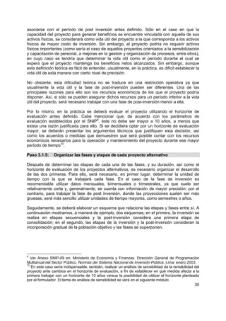 asociarse con el período de post inversión antes definido. Sólo en el caso en que la
capacidad del proyecto para generar beneficios se encuentre vinculada con aquella de sus
activos físicos, se considerará como vida útil del proyecto a la que corresponda a los activos
físicos de mayor costo de inversión. Sin embargo, el proyecto podría no requerir activos
físicos importantes (como sería el caso de aquellos proyectos orientados a la sensibilización
y capacitación de personal, a mejoras en la gestión y organización de procesos, entre otros),
en cuyo caso se tendría que determinar la vida útil como el período durante el cual se
espera que el proyecto mantenga los beneficios netos alcanzados. Sin embargo, aunque
esta definición teórica es fácil de entender, usualmente, en la práctica, es difícil establecer la
vida útil de esta manera con cierto nivel de precisión.

No obstante, esta dificultad teórica no se traduce en una restricción operativa ya que
usualmente la vida útil y la fase de post-inversión pueden ser diferentes. Una de las
principales razones para ello son los recursos económicos de los que el proyecto podría
disponer. Así, si sólo se pueden asegurar dichos recursos para un período inferior a la vida
útil del proyecto, será necesario trabajar con una fase de post-inversión menor a ella.

Por lo mismo, en la práctica se deberá evaluar el proyecto utilizando el horizonte de
evaluación antes definido. Cabe mencionar que, de acuerdo con los parámetros de
evaluación establecidos por el SNIP9, éste no debe ser mayor a 10 años, a menos que
exista una razón justificada para ello. Si se decidiera optar por un horizonte de evaluación
mayor, se deberán presentar los argumentos técnicos que justifiquen esta decisión, así
como los acuerdos o medidas que demuestren que será posible contar con los recursos
económicos necesarios para la operación y mantenimiento del proyecto durante ese mayor
período de tiempo10.

Paso 3.1.5:     Organizar las fases y etapas de cada proyecto alternativo

Después de determinar las etapas de cada una de las fases, y su duración, así como el
horizonte de evaluación de los proyectos alternativos, es necesario organizar el desarrollo
de las dos primeras. Para ello, será necesario, en primer lugar, determinar la unidad de
tiempo con la que se trabajará cada fase. En el caso de la fase de inversión es
recomendable utilizar datos mensuales, bimensuales o trimestrales, ya que suele ser
relativamente corta y, generalmente, se cuenta con información de mayor precisión; por el
contrario, para trabajar la fase de post inversión, donde las proyecciones suelen ser más
gruesas, será más sencillo utilizar unidades de tiempo mayores, como semestres o años.

Seguidamente, se deberá elaborar un esquema que relacione las etapas y fases entre sí. A
continuación mostramos, a manera de ejemplo, dos esquemas; en el primero, la inversión se
realiza en etapas secuenciales y la post-inversión considera una primera etapa de
consolidación; en el segundo, las etapas de la inversión y la post-inversión consideran la
incorporación gradual de la población objetivo y las fases se superponen.




9
   Ver Anexo SNIP-09 en: Ministerio de Economía y Finanzas. Dirección General de Programación
Multianual del Sector Público. Normas del Sistema Nacional de Inversión Pública, Lima: enero 2003.
10
   En este caso sería indispensable, también, realizar un análisis de sensibilidad de la rentabilidad del
proyecto ante cambios en el horizonte de evaluación, a fin de establecer en qué medida afecta a la
primera trabajar con un horizonte de 10 años versus la posibilidad de utilizar el horizonte planteado
por el formulador. El tema de análisis de sensibilidad se verá en el siguiente módulo.
                                                                                                      30
 