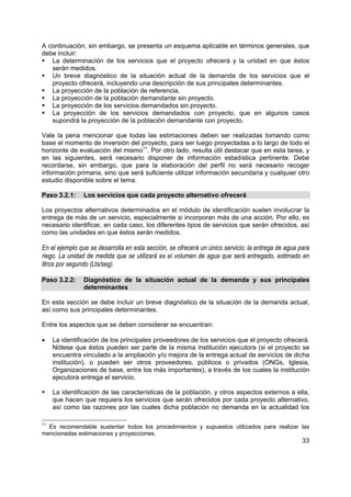 A continuación, sin embargo, se presenta un esquema aplicable en términos generales, que
debe incluir:
   La determinación de los servicios que el proyecto ofrecerá y la unidad en que éstos
   serán medidos.
   Un breve diagnóstico de la situación actual de la demanda de los servicios que el
   proyecto ofrecerá, incluyendo una descripción de sus principales determinantes.
   La proyección de la población de referencia.
   La proyección de la población demandante sin proyecto.
   La proyección de los servicios demandados sin proyecto.
   La proyección de los servicios demandados con proyecto, que en algunos casos
   supondrá la proyección de la población demandante con proyecto.

Vale la pena mencionar que todas las estimaciones deben ser realizadas tomando como
base el momento de inversión del proyecto, para ser luego proyectadas a lo largo de todo el
horizonte de evaluación del mismo11. Por otro lado, resulta útil destacar que en esta tarea, y
en las siguientes, será necesario disponer de información estadística pertinente. Debe
recordarse, sin embargo, que para la elaboración del perfil no será necesario recoger
información primaria, sino que será suficiente utilizar información secundaria y cualquier otro
estudio disponible sobre el tema.

Paso 3.2.1:     Los servicios que cada proyecto alternativo ofrecerá

Los proyectos alternativos determinados en el módulo de identificación suelen involucrar la
entrega de más de un servicio, especialmente si incorporan más de una acción. Por ello, es
necesario identificar, en cada caso, los diferentes tipos de servicios que serán ofrecidos, así
como las unidades en que éstos serán medidos.

En el ejemplo que se desarrolla en esta sección, se ofrecerá un único servicio: la entrega de agua para
riego. La unidad de medida que se utilizará es el volumen de agua que será entregado, estimado en
litros por segundo (Lts/seg).

Paso 3.2.2:     Diagnóstico de la situación actual de la demanda y sus principales
                determinantes

En esta sección se debe incluir un breve diagnóstico de la situación de la demanda actual,
así como sus principales determinantes.

Entre los aspectos que se deben considerar se encuentran:

•    La identificación de los principales proveedores de los servicios que el proyecto ofrecerá.
     Nótese que éstos pueden ser parte de la misma institución ejecutora (si el proyecto se
     encuentra vinculado a la ampliación y/o mejora de la entrega actual de servicios de dicha
     institución), o pueden ser otros proveedores, públicos o privados (ONGs, Iglesia,
     Organizaciones de base, entre los más importantes), a través de los cuales la institución
     ejecutora entrega el servicio.

     La identificación de las características de la población, y otros aspectos externos a ella,
     que hacen que requiera los servicios que serán ofrecidos por cada proyecto alternativo,
     así como las razones por las cuales dicha población no demanda en la actualidad los

11
  Es recomendable sustentar todos los procedimientos y supuestos utilizados para realizar las
mencionadas estimaciones y proyecciones.
                                                                                                    33
 