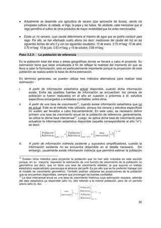 •      Actualmente se desarrolla una agricultura de secano (que aprovecha las lluvias), siendo los
       principales cultivos: la cebada, el trigo, la papa y las habas. No obstante, cabe mencionar que el
       riego permitiría el cultivo de otros productos de mayor rentabilidad que los antes mencionados.

•      Existe un río cercano, cuyo caudal determinaría el máximo de agua que se podría conducir para
       riego. Por ello, se han efectuado cuatro aforos (es decir, mediciones del caudal del río) en las
       siguientes fechas del año 0 y con los siguientes resultados: 15 de enero, 0.75 m3/seg; 15 de abril,
       0.70 m3/seg; 15 de julio, 0.63 m3/seg; y 15 de octubre, 0.69 m3/seg.

Paso 3.2.3:        La población de referencia

Es la población total del área o áreas geográficas donde se llevará a cabo el proyecto. Su
estimación tiene que estar actualizada a fin de reflejar la realidad del momento en que se
lleva a cabo la formulación; esto es particularmente importante porque la proyección de esta
población se realiza sobre la base de dicha estimación.

En términos generales, se pueden utilizar tres métodos alternativos para realizar esta
estimación:

i.        A partir de información estadística actual disponible, cuando dicha información
          existe. Entre las posibles fuentes de información se encuentran: los censos de
          población si fueron realizados en el año en cuestión o próximos a él; estudios
          específicos encargados a entidades confiables, entre otros.
ii.       A partir de una tasa de crecimiento12, cuando existe información estadística que no
          es actual. Este es el método más utilizado, porque los censos y estudios específicos
          no suelen ser llevados a cabo frecuentemente. En este caso, es necesario definir
          primero una tasa de crecimiento anual de la población de referencia; generalmente,
          se utiliza la última tasa intercensal13. Luego, se aplica dicha tasa de crecimiento para
          actualizar la información estadística disponible (aquella correspondiente al año “m”),
          es decir:

                                                                                                " j − m"
                     Población               =  Población             ×  tasa  + 1
                     Referencia  ( año " j ")  Referencia  ( año " m") intercensal  
                                                                                    

iii.      A partir de información indirecta existente y supuestos simplificadores, cuando la
          información existente no se encuentra disponible en el detalle necesario. Sin
          embargo, usualmente existe información indirecta que permitirá estimar la población

12
   Existen otros métodos para proyectar la población que no han sido incluidos en esta sección
porque, en su mayoría, requieren la estimación de una función de crecimiento de la población no
geométrica (es decir, que no tiene una tasa de crecimiento estable), la que supone un trabajo
estadístico especializado que escapa al alcance del perfil. Es por ello que se ha preferido trabajar con
el modelo de crecimiento geométrico. También podrían utilizarse las proyecciones de la población
que se encuentren disponibles, siempre que provengan de fuentes confiables.
13
   La tasa intercensal anual es una tasa de crecimiento histórica cuya estimación requiere, además
del dato estadístico ya disponible (año m), otro referido a la misma población, pero de un período
previo (año b). Así:
                                                                  Población 
                                                                  Referencia 
                                        tasa                                ( año "m")
                                       intercensal  = "m −b"                             −1
                                                                Población 
                                                                  Referencia 
                                                                              ( año "b")
                                                                                                           35
 