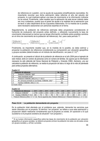 de referencia en cuestión, con la ayuda de supuestos simplificadores razonables. Es
           importante recordar que dicha estimación debe referirse al año del estudio del
           proyecto, lo cual implicará aplicar una tasa de crecimiento si la información indirecta
           no es actual. Finalmente, cabe resaltar que la aplicación de este tercer método debe
           ser muy cuidadosa, puesto que el grado de ajuste a la realidad de la estimación que
           se lleve a cabo dependerá de los supuestos elaborados. En la medida de lo posible,
           será necesario asesorarse con personas expertas en el tema.

Seguidamente, la población de referencia estimada debe proyectarse considerando el
horizonte de evaluación del proyecto antes definido, y utilizando nuevamente la tasa de
crecimiento intercensal (a menos que se tenga información confiable sobre posibles cambios
en el ritmo de crecimiento de la población de referencia). Así, para cada período “t”:

                                                                                            "t − j "
 Población                  =  Población                 ×  tasa  + 1
 Referencia  ( período "t ")  Referencia  ( período " j") intercensal  
                                                                       

Finalmente, es importante resaltar que, en la medida de lo posible, se debe estimar y
proyectar la población de referencia considerando su composición por ubicación geográfica
y grupos sociales (determinados en el módulo de identificación, ver paso 2.1.2)14.

A continuación, se presenta el cálculo de la población de referencia en el año 2004 para el ejemplo de
este módulo, tanto en número de personas como en número de familias. Se supone que la información
necesaria ha sido obtenida del Censo Nacional de Población y Vivienda (1993). Asimismo, una vez
calculada la población de referencia, se realiza la proyección de ésta a lo largo de la vida útil planteada
para ambos proyectos alternativos.

Cuadro 3.1
     Población de referencia                                                       No. Personas
 A       Población COMUNA, 1993*                                                       1,904
 B       Tasa crecimiento anual*                                                       3.70%
 C       Población COMUNA, 2002 [ A x ( 1 + B )9 ]                                     2,640
 D       No. personas promedio en una familia, COMUNA, 2002 *                             4
 E       Familias COMUNA, 2002 [ C / D ]                                                660
(1) Fuente: Indicar.

Cuadro 3.2
  Población de referencia    2003                 2004      2005      2006      2007      2008         2009    2010     2011      2012
 F Población COMUNA*         2,738                2,839     2,944     3,053     3,166     3,283        3,405   3,530    3,661     3,797
 G Familias COMUNA [ F / D ] 684                   710       736       763       791       821          851     883      915       949
  * Población Referencia (2003) = C * (1 + B). Para los siguientes años: Población Referencia (t) = Población Referencia (t - 1) * (1 + B)



Paso 3.2.4:            La población demandante sin proyecto

Es la población total afectada por el problema que, además, demanda los servicios que
serán ofrecidos por el proyecto. El término “sin proyecto” se refiere a que esta estimación y
proyección deben realizarse considerando que el proyecto no existe, en oposición a lo que
sucedería si el proyecto existiera (la situación “con proyecto”).

14
   Si se tuviera información específica sobre las tasas de crecimiento de la población por ubicación
geográfica y/o grupos sociales, se debería proyectar primero la población de cada una de estas zonas
y/o grupos sociales y, al final, sumarlas.
                                                                                                                                        36
 