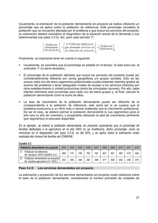 Usualmente, la estimación de la población demandante sin proyecto se realiza utilizando un
porcentaje que se aplica sobre la población de referencia. Este porcentaje considera la
población que se encuentra afectada por el problema y que busca los servicios del proyecto;
su estimación deberá considerar el diagnóstico de la situación actual de la demanda y sus
determinantes (ver paso 3.2.2). Así, para cada período “t”:

                         Población        % Población Referencia 
                         Demanante  =  que demanda servicios en  ×  Referencia 
                                                                            Población
                        
                         sin proyecto  t  la situación sin proyecto  
                                                                     t
                                                                                     t
                                                                                      


Finalmente, es importante tener en cuenta lo siguiente:

     Usualmente, se considera que el porcentaje es estable en el tiempo. Si esto fuera así, el
     subíndice “t” no sería necesario.

     El porcentaje de la población afectada que busca los servicios del proyecto puede ser
     considerablemente diferente por zonas geográficas y/o grupos sociales. Esto es así
     porque cada uno de estos segmentos poblacionales puede presentar distintos grados de
     avance del problema o tener desiguales niveles de acceso a los servicios ofrecidos por
     otros establecimiento o unidad productivas (entre las principales razones). Por ello, debe
     intentar estimarse este porcentaje para cada uno de estos grupos y, al final, calcular la
     población demandante como la suma de ellos.

     La tasa de crecimiento de la población demandante puede ser diferente de la
     correspondiente a la población de referencia; esto sería así si se supiera que el
     problema evoluciona a un ritmo más o menos acelerado que el crecimiento poblacional.
     De ser el caso, se deberá estimar la población demandante (y sus segmentos) para el
     año cero (o año de inversión), y proyectarla utilizando la tasa de crecimiento pertinente
     (por segmentos) si estuviera disponible.

En el ejemplo, se estimó la población demandante sin proyecto suponiendo que el porcentaje de
familias dedicadas a la agricultura en el año 2002 no se modificaría. Dicho porcentaje, como se
mencionó en el diagnóstico (ver paso 3.2.2), es del 50%, y se aplica sobre la estimación antes
realizada del número de familias de COMUNA.

Cuadro 3.3
 Población demandante sin proyecto          2003   2004   2005   2006   2007   2008   2009   2010   2011   2012
 A   Población de referencia
                                            684    710    736    763    791    821    851    883    915    949
     No. familias [ VER CUADRO 3.2 ]
 B   Población demandante sin proyecto
                                            342    355    368    382    396    411    426    442    458    475
     No. familias agricultura [ A * 50% ]

Paso 3.2.5:       Los servicios demandados sin proyecto

La estimación y proyección de los servicios demandados sin proyecto suele realizarse sobre
la base de la población demandante, considerando el número promedio de unidades de




                                                                                                            37
 