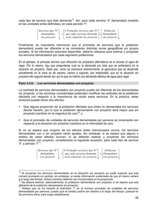 cada tipo de servicio que ésta demanda15. Así, para cada servicio “k” demandado (medido
en las unidades antes definidas), en cada período “t”:

                Servicios tipo "k"    # Promedio servicios tipo "k"   Población 
                demandados  =  que cada persona demanda  ×  Demandante 
                sin proyecto                                                       
                                    t  en la situación sin proyecto   sin proyecto  t

Finalmente, es importante mencionar que el promedio de servicios que la población
demandará puede ser diferente si se consideran distintas zonas geográficas y/o grupos
sociales. Si tal información estuviera disponible, debería utilizarse para estimar y proyectar
los servicios demandados por cada segmento poblacional.

En el ejemplo, el principal servicio que ofrecerán los proyectos alternativos es el acceso al agua de
riego. Por lo mismo, hay que preguntarse cuál es la demanda por ésta que se enfrentaría en la
situación sin proyecto. Dado que, como se mencionó anteriormente, la agricultura que se desarrolla
actualmente en la zona es de secano, vamos a suponer, por simplicidad, que en la situación sin
proyecto ello seguirá siendo así, por lo que no habría una demanda efectiva de agua para regar.

Paso 3.2.6:    Los servicios demandados con proyecto

La cantidad de servicios demandados con proyecto puede ser diferente de los demandados
sin proyecto, si las acciones consideradas pretenden modificar las actitudes de la población
afectada con respecto a la importancia de recibir estos servicios. En la práctica, estas
acciones pueden tener dos efectos:

     Que alguna proporción de la población afectada que antes no demandaba los servicios
     decida hacerlo, por lo que la población demandante con proyecto será mayor que sin
     proyecto (cambios en la magnitud de uso)16; y

     Que el promedio de unidades de servicios demandadas por persona se incremente con
     respecto a la situación sin proyecto (cambios en la intensidad de uso).

Si no se espera que ninguno de los efectos antes mencionados ocurra, los servicios
demandados con y sin proyecto serán iguales. Sin embargo, si se espera que alguno o
ambos de estos efectos ocurran, sí se deberán estimar y proyectar los servicios
demandados con proyecto, considerando la siguiente ecuación, para cada tipo de servicio
“k” y período “t”17:

                Servicios tipo "k"    # Promedio servicios tipo "k"   Población 
                demandados  =  que cada persona demanda  ×  Demandante 
                con proyecto                                                        
                                    t  en la situación con proyecto  t con proyecto  t




15
   Al proyectar los servicios demandados en la situación sin proyecto se suele suponer que ese
número promedio no cambia; sin embargo, si existe información sustentada de que el mismo variará
a lo largo del tiempo, dichos cambios deberán ser incorporados en la proyección.
16
   Se deberá estimar, adicionalmente, la población demandante con proyecto si se espera que sea
diferente de la población demandante sin proyecto.
17
   Nótese que se ha incluido el subíndice “t” en el número promedio de unidades de servicios
demandadas por persona, puesto que el cambio podría ser distinto a lo largo del tiempo: gradual en
los primeros años, para luego estabilizarse.
                                                                                                  38
 
