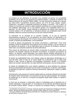 INTRODUCCIÓN
Un proyecto es una alternativa de inversión cuyo propósito es generar una rentabilidad
económica. En el caso de los proyectos de inversión pública, y tomando la definición del
Sistema Nacional de Inversión Pública (SNIP), “es toda intervención limitada en el tiempo
que utiliza total o parcialmente recursos públicos, con el fin de crear, ampliar, mejorar,
modernizar o recuperar la capacidad productora de bienes o servicios”1. Por lo tanto, su
objetivo es más bien dar solución a algún problema identificado en un área específica o en
una población determinada, por lo que debería generar una rentabilidad social con su
ejecución. En este sentido, resulta evidente la importancia de evaluar todo proyecto de
inversión pública, a fin de determinar si realmente alcanza una rentabilidad social mínima
deseable, dados los recursos económicos con los que cuenta el Estado.

La evaluación de un proyecto es un proceso complejo, en el que se requieren
aproximaciones sucesivas a fin de garantizar una buena elección de alternativas y la
correcta operación del proyecto. Por lo mismo, dicho proceso implica tres niveles de análisis:
el perfil, el estudio de prefactibilidad, y el de factibilidad.
El perfil se elabora principalmente con fuentes secundarias y preliminares. Tiene como
propósito central la identificación del problema que se quiere resolver y de sus causas, de
los objetivos del proyecto, y de las alternativas para la solución del problema; asimismo,
debe incluir una evaluación preliminar de dichas alternativas.
Para evaluar las alternativas de solución deben compararse los beneficios y costos de la
situación “con proyecto” respecto a la situación “sin proyecto”. La situación “sin proyecto” se
refiere a la situación actual optimizada, que implica eliminar posibles deficiencias en la
operación de dicha situación a través de intervenciones menores o acciones administrativas.

El estudio de prefactibilidad tiene como objetivo acotar las alternativas identificadas en el
nivel del perfil, sobre la base de un mayor detalle de la información que se utiliza para
llevarlo a cabo. Incluye la selección de tecnologías, localización, tamaño y el momento
óptimo de inversión, que permitan una mejor definición del proyecto y de sus componentes.

El estudio de factibilidad tiene como objetivo establecer en forma definitiva los aspectos
técnicos fundamentales del proyecto que se evalúa: la localización, el tamaño, la tecnología,
el calendario de ejecución, puesta en marcha y lanzamiento, organización, gestión y análisis
financiero.

Generalmente, todo proyecto de inversión pública debe ser evaluado utilizando los tres tipos
de estudios antes mencionados, en la secuencia en que han sido propuestos. Sin embargo,
es posible que en el caso de un proyecto de pequeña escala baste realizar un estudio a
nivel de perfil.

La Guía que se presenta a continuación ofrece la metodología para el desarrollo de un
estudio solamente a nivel de perfil, en concordancia con las Normas del Sistema Nacional
de Inversión Pública (SNIP)2. Incluye un conjunto de conceptos teóricos y metodológicos

1
  Ver Ministerio de Economía y Finanzas. Dirección General de Programación Multianual del Sector
Público. Normas del Sistema Nacional de Inversión Pública, página 27. Lima: enero 2003.
2
  Ver Anexo SNIP-05. Contenido Mínimo del Perfil de un Proyecto de Inversión Pública. En: Ministerio
de Economía y Finanzas, op.cit.
                                                                                                  3
 