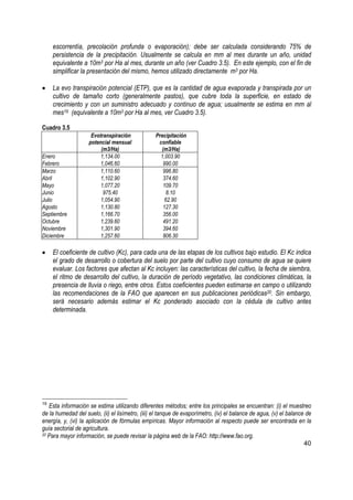 escorrentía, precolación profunda o evaporación); debe ser calculada considerando 75% de
     persistencia de la precipitación. Usualmente se calcula en mm al mes durante un año, unidad
     equivalente a 10m3 por Ha al mes, durante un año (ver Cuadro 3.5). En este ejemplo, con el fin de
     simplificar la presentación del mismo, hemos utilizado directamente m3 por Ha.

•    La evo transpiración potencial (ETP), que es la cantidad de agua evaporada y transpirada por un
     cultivo de tamaño corto (generalmente pastos), que cubre toda la superficie, en estado de
     crecimiento y con un suministro adecuado y continuo de agua; usualmente se estima en mm al
     mes19 (equivalente a 10m3 por Ha al mes, ver Cuadro 3.5).

Cuadro 3.5
                     Evotranspiración             Precipitación
                    potencial mensual              confiable
                         (m3/Ha)                    (m3/Ha)
Enero                    1,134.00                   1,003.90
Febrero                 1,046.60                     990.00
Marzo                    1,110.60                    996.80
Abril                    1,102.90                    374.60
Mayo                     1,077.20                    109.70
Junio                     975.40                       8.10
Julio                    1,054.90                     62.90
Agosto                   1,130.80                    127.30
Septiembre               1,166.70                    356.00
Octubre                  1,239.60                    491.20
Noviembre                1,301.90                    394.60
Diciembre                1,257.60                    806.30

•    El coeficiente de cultivo (Kc), para cada una de las etapas de los cultivos bajo estudio. El Kc indica
     el grado de desarrollo o cobertura del suelo por parte del cultivo cuyo consumo de agua se quiere
     evaluar. Los factores que afectan al Kc incluyen: las características del cultivo, la fecha de siembra,
     el ritmo de desarrollo del cultivo, la duración de período vegetativo, las condiciones climáticas, la
     presencia de lluvia o riego, entre otros. Estos coeficientes pueden estimarse en campo o utilizando
     las recomendaciones de la FAO que aparecen en sus publicaciones periódicas20. Sin embargo,
     será necesario además estimar el Kc ponderado asociado con la cédula de cultivo antes
     determinada.




19
   Esta información se estima utilizando diferentes métodos; entre los principales se encuentran: (i) el muestreo
de la humedad del suelo, (ii) el lisímetro, (iii) el tanque de evaporímetro, (iv) el balance de agua, (v) el balance de
energía, y, (vi) la aplicación de fórmulas empíricas. Mayor información al respecto puede ser encontrada en la
guía sectorial de agricultura.
20 Para mayor información, se puede revisar la página web de la FAO: http://www.fao.org.

                                                                                                                    40
 