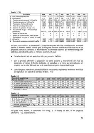 Cuadro 3.7 (b)
                    Descripción                     May.        Jun.       Jul.        Ago.       Sep.        Oct.      Nov.       Dic.
A Área cultivada por mes (Has)                     0.3170      0.3170    0.3170       0.4010     0.6550     9.6510     0.6830     0.6830
B Kc ponderado                                      0.71        0.83      0.72         0.42       0.29        0.41      0.65       0.77
C Evapotranspiración potencial (m3/mes/Ha)        1,077.20     975.40   1,054.90     1,130.80   1,166.70   1,239.60   1,301.90   1,257.60
D Evapotranspiración real (m3/mes/Ha)              764.81      809.58    759.53       474.94     338.34     508.24     846.24     968.35
E Precipitación efectiva (m3/mes/Ha)               109.70       8.10      62.90       127.30     356.00     491.20     394.60     806.30
F Déficit de humedad (m3/mes/Ha)                   655.11      801.48    696.63       347.64     -17.66      17.04     451.64     162.05
G Eficiencia de aplicación de riego en %            0.36        0.36       0.36        0.36       0.36        0.36      0.36       0.36
H Requerimiento de agua o módulo de riego
  (m3/mes/Ha)                                     1,819.76    2,226.34 1,935.08 965.66           -49.05     47.32 1,254.54 450.14
I Numero de días del mes                             31          30       31      31               30        31      30      31
J Numero de horas de jornada diaria de riego         16          16       16      16               16        16      16      16
   Requerimiento de agua o módulo de riego
K (lts/seg/Ha)                                    1.0200       1.2900      1.0800    0.5400 -0.0300 0.0300             0.7300     0.2500
L Demanda de agua del proyecto (lts/seg/Ha)       0.3300       0.4100      0.3500    0.2200 0.0000 0.2900              0.5000     0.1800

 Así pues, como máximo, se demandará 0.5 lts/seg/Ha de agua al año. Con esta información, se deberá
 estimar la demanda máxima total de agua, a lo largo del horizonte de evaluación de cada uno de los
 proyectos alternativos. Para ello, se deberá estimar el número de hectáreas que demandarán agua en
 cada caso, considerando, como se mencionó anteriormente, que:

 •     Cada familia dedicada a la agricultura utiliza, en promedio, 0.47 Has.

 •     Con el proyecto alternativo 2 (reparación del canal existente y mejoramiento del muro de
       contención), el número de familias dedicadas a la agricultura es el mismo que en la situación sin
       proyecto, con la única diferencia que en la situación con proyecto sí demandarán agua.

 •     Con el proyecto alternativo 1 (construcción de un nuevo canal), el porcentaje de familias dedicadas
       a la agricultura con respecto al total pasa de 50% a 75%.

 Cuadro 3.8
  Demanda de agua (lts/seg)
                                         2003      2004      2005    2006     2007      2008     2009      2010       2011   2012
  Proyecto alternativo 1
  M No. familias total [VER CUADRO 3.2 ] 684        710       736     763     791       821       851       883     915       949
  N No. familias agricultura [ A * 75% ]  513       533       552     572     593       616       638       662     686       712
  O No. Has demandantes [ N * 0.47 ]      241       251       259     269     279       290       300       311     322       335
  P Demanda agua (lts/seg) [ O * 0.50 ]* 130.0     130.0     130.0   140.0   140.0     150.0     150.0     160.0   170.0     170.0
     * Redondeada a la decena.

 Cuadro 3.9
  Demanda de agua (lts/seg)
                                           2003    2004      2005    2006     2007     2008      2009      2010       2011   2012
  Proyecto alternativo 1
  Q No. familias total [VER CUADRO 3.2 ]   684     710       736     763      791       821       851      883        915       949
  R No. familias agricultura [ A * 50% ]   342     355       368     382      396       410       426      441        458       475
  S No. Has demandantes [ N * 0.47 ]       161     167       173     180      186       193       200      207        215       223
  T Demanda agua (lts/seg) [ O * 0.50 ]*   90      90        90      90       100       100       100      110        110       120
     * Redondeada a la decena.


 Así pues, como máximo, se demandará 170 lts/seg., y 120 lts/seg. de agua, en los proyectos
 alternativos 1 y 2, respectivamente.

                                                                                                                             42
 