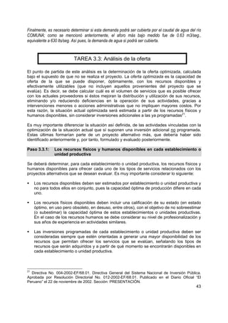 Finalmente, es necesario determinar si esta demanda podrá ser cubierta por el caudal de agua del río
COMUNA; como se mencionó anteriormente, el aforo más bajo medido fue de 0.63 m3/seg.,
equivalente a 630 lts/seg. Así pues, la demanda de agua sí podrá ser cubierta.


                          TAREA 3.3: Análisis de la oferta

El punto de partida de este análisis es la determinación de la oferta optimizada, calculada
bajo el supuesto de que no se realiza el proyecto. La oferta optimizada es la capacidad de
oferta de la que se puede disponer, óptimamente, con los recursos disponibles y
efectivamente utilizables (que no incluyen aquellos provenientes del proyecto que se
evalúa). Es decir, se debe calcular cuál es el volumen de servicios que es posible ofrecer
con los actuales proveedores si éstos mejoran la distribución y utilización de sus recursos,
eliminando y/o reduciendo deficiencias en la operación de sus actividades, gracias a
intervenciones menores o acciones administrativas que no impliquen mayores costos. Por
esta razón, la situación actual optimizada será estimada a partir de los recursos físicos y
humanos disponibles, sin considerar inversiones adicionales a las ya programadas21.

Es muy importante diferenciar la situación así definida, de las actividades vinculadas con la
optimización de la situación actual que sí suponen una inversión adicional no programada.
Estas últimas formarían parte de un proyecto alternativo más, que debería haber sido
identificado anteriormente y, por tanto, formulado y evaluado posteriormente.

Paso 3.3.1:    Los recursos físicos y humanos disponibles en cada establecimiento o
               unidad productiva

Se deberá determinar, para cada establecimiento o unidad productiva, los recursos físicos y
humanos disponibles para ofrecer cada uno de los tipos de servicios relacionados con los
proyectos alternativos que se desean evaluar. Es muy importante considerar lo siguiente:

     Los recursos disponibles deben ser estimados por establecimiento o unidad productiva y
     no para todos ellos en conjunto, pues la capacidad óptima de producción difiere en cada
     uno.

     Los recursos físicos disponibles deben incluir una calificación de su estado (en estado
     óptimo, en uso pero obsoleto, en desuso, entre otros), con el objetivo de no sobreestimar
     (o subestimar) la capacidad óptima de estos establecimientos o unidades productivas.
     En el caso de los recursos humanos se debe considerar su nivel de profesionalización y
     sus años de experiencia en actividades similares.

     Las inversiones programadas de cada establecimiento o unidad productiva deben ser
     consideradas siempre que estén orientadas a generar una mayor disponibilidad de los
     recursos que permitan ofrecer los servicios que se evalúan, señalando los tipos de
     recursos que serán adquiridos y a partir de qué momento se encontrarán disponibles en
     cada establecimiento o unidad productiva.



21
  Directiva No. 004-2002-EF/68.01. Directiva General del Sistema Nacional de Inversión Pública.
Aprobada por Resolución Directorial No. 012-2002-EF/68.01. Publicado en el Diario Oficial “El
Peruano” el 22 de noviembre de 2002. Sección: PRESENTACIÓN.
                                                                                                 43
 