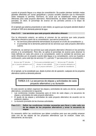 cuando el proyecto llegue a su etapa de consolidación. Se pueden plantear también metas
globales diferentes por zonas geográficas y grupos sociales (siempre que la información
antes trabajada lo permita). Asimismo, es usual que se establezcan metas globales
diferentes para cada proyecto alternativo. Adicionalmente, se deben determinar las metas
parciales, es decir, el porcentaje de avance en los períodos previos a la etapa de
consolidación.

En el ejemplo que estamos presentando en este módulo, se supone que el proyecto atenderá desde el
principio el 100% de la demanda potencial de agua.

Paso 3.4.3:       Los servicios que cada proyecto alternativo ofrecerá

Con la información anterior, se estima el volumen de los servicios que cada proyecto
alternativo ofrecerá a partir de su consolidación, que será el producto de:
    • los servicios potencialmente demandados al proyecto en el año de consolidación; y,
    • el porcentaje de la demanda potencial de los servicios que cada proyecto alternativo
        cubrirá.

Finalmente, se estiman los servicios que cada proyecto alternativo ofrecerá en los períodos
previos a la consolidación. Para ello, se aplica el porcentaje de avance para alcanzar la
meta definida en cada año previo a la consolidación, sobre la cantidad de servicios que
serán ofrecidos por el proyecto cuando éste llegue a su consolidación, como se muestra a
continuación, para cada tipo de servicios “k” y período “t” que sea previo a la consolidación:

 Servicios tipo "k" ofrecidos  % de avance en el período t para   Servicios tipo "k" ofrecidos 
 por el proyecto alternativ o en el  =  alcanzar la meta definida  ×  por el proyecto alternativ o en 
                                                                                                      

            período t                 por el proyecto alternativ o   el período de consolidac ión 
                                                                                                       

En el ejemplo, se ha considerado que, desde el primer año de operación, cualquiera de los proyectos
alternativos cubrirá su demanda potencial.


          TAREA 3.5: La secuencia de etapas y actividades de cada
                     proyecto alternativo y su duración

En esta sección se deben organizar las etapas y actividades de cada uno de los proyectos
alternativos, considerando lo siguiente:
    Las condiciones iniciales necesarias para el inicio de cada etapa y la secuencia de
    etapas y actividades de cada proyecto alternativo.
    El ajuste de las etapas y actividades de cada proyecto alternativo de acuerdo con la
    población objetivo.
    La duración promedio de las diversas actividades.

Paso 3.5.1:       Definir las condiciones iniciales necesarias para llevar a cabo cada una
                  de las etapas de los proyectos alternativos y armar la secuencia de
                  etapas

Es necesario definir las condiciones que deben cumplirse para que sea posible empezar
cada una de las etapas de los proyectos alternativos que se evalúan. Estas son,
básicamente, de dos tipos:
                                                                                                               46
 