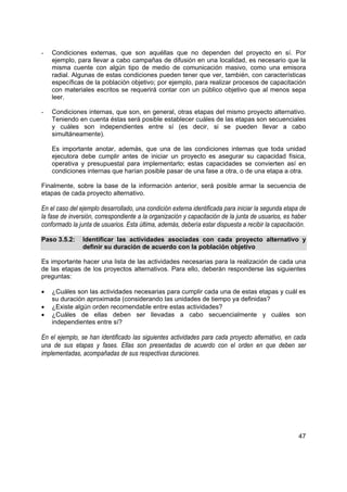 -   Condiciones externas, que son aquéllas que no dependen del proyecto en sí. Por
    ejemplo, para llevar a cabo campañas de difusión en una localidad, es necesario que la
    misma cuente con algún tipo de medio de comunicación masivo, como una emisora
    radial. Algunas de estas condiciones pueden tener que ver, también, con características
    específicas de la población objetivo; por ejemplo, para realizar procesos de capacitación
    con materiales escritos se requerirá contar con un público objetivo que al menos sepa
    leer.

-   Condiciones internas, que son, en general, otras etapas del mismo proyecto alternativo.
    Teniendo en cuenta éstas será posible establecer cuáles de las etapas son secuenciales
    y cuáles son independientes entre sí (es decir, si se pueden llevar a cabo
    simultáneamente).

    Es importante anotar, además, que una de las condiciones internas que toda unidad
    ejecutora debe cumplir antes de iniciar un proyecto es asegurar su capacidad física,
    operativa y presupuestal para implementarlo; estas capacidades se convierten así en
    condiciones internas que harían posible pasar de una fase a otra, o de una etapa a otra.

Finalmente, sobre la base de la información anterior, será posible armar la secuencia de
etapas de cada proyecto alternativo.

En el caso del ejemplo desarrollado, una condición externa identificada para iniciar la segunda etapa de
la fase de inversión, correspondiente a la organización y capacitación de la junta de usuarios, es haber
conformado la junta de usuarios. Esta última, además, debería estar dispuesta a recibir la capacitación.

Paso 3.5.2:     Identificar las actividades asociadas con cada proyecto alternativo y
                definir su duración de acuerdo con la población objetivo

Es importante hacer una lista de las actividades necesarias para la realización de cada una
de las etapas de los proyectos alternativos. Para ello, deberán responderse las siguientes
preguntas:

•   ¿Cuáles son las actividades necesarias para cumplir cada una de estas etapas y cuál es
    su duración aproximada (considerando las unidades de tiempo ya definidas?
•   ¿Existe algún orden recomendable entre estas actividades?
•   ¿Cuáles de ellas deben ser llevadas a cabo secuencialmente y cuáles son
    independientes entre sí?

En el ejemplo, se han identificado las siguientes actividades para cada proyecto alternativo, en cada
una de sus etapas y fases. Ellas son presentadas de acuerdo con el orden en que deben ser
implementadas, acompañadas de sus respectivas duraciones.




                                                                                                     47
 