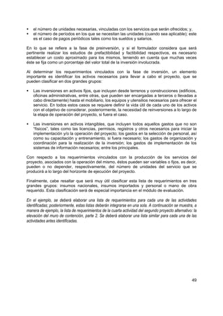 el número de unidades necesarias, vinculadas con los servicios que serán ofrecidos; y,
    el número de períodos en los que se necesitan las unidades (cuando sea aplicable); este
    es el caso de pagos periódicos tales como los sueldos y salarios.

En lo que se refiere a la fase de preinversión, y si el formulador considera que será
pertinente realizar los estudios de prefactibilidad y factibilidad respectivos, es necesario
establecer un costo aproximado para los mismos, teniendo en cuenta que muchas veces
éste se fija como un porcentaje del valor total de la inversión involucrada.

Al determinar los requerimientos vinculados con la fase de inversión, un elemento
importante es identificar los activos necesarios para llevar a cabo el proyecto, que se
pueden clasificar en dos grandes grupos:

    Las inversiones en activos fijos, que incluyen desde terrenos y construcciones (edificios,
    oficinas administrativas, entre otras, que pueden ser encargadas a terceros o llevadas a
    cabo directamente) hasta el mobiliario, los equipos y utensilios necesarios para ofrecer el
    servicio. En todos estos casos se requiere definir la vida útil de cada uno de los activos
    con el objetivo de considerar, posteriormente, la necesidad de reinversiones a lo largo de
    la etapa de operación del proyecto, si fuera el caso.

    Las inversiones en activos intangibles, que incluyen todos aquellos gastos que no son
    “físicos”, tales como las licencias, permisos, registros y otros necesarios para iniciar la
    implementación y/o la operación del proyecto; los gastos en la selección de personal, así
    como su capacitación y entrenamiento, si fuera necesario; los gastos de organización y
    coordinación para la realización de la inversión; los gastos de implementación de los
    sistemas de información necesarios; entre los principales.

Con respecto a los requerimientos vinculados con la producción de los servicios del
proyecto, asociados con la operación del mismo, éstos pueden ser variables o fijos, es decir,
pueden o no depender, respectivamente, del número de unidades del servicio que se
producirá a lo largo del horizonte de ejecución del proyecto.

Finalmente, cabe resaltar que será muy útil clasificar esta lista de requerimientos en tres
grandes grupos: insumos nacionales, insumos importados y personal o mano de obra
requerido. Esta clasificación será de especial importancia en el módulo de evaluación.

En el ejemplo, se deberá elaborar una lista de requerimientos para cada una de las actividades
identificadas; posteriormente, estas listas deberán integrarse en una sola. A continuación se muestra, a
manera de ejemplo, la lista de requerimientos de la cuarta actividad del segundo proyecto alternativo: la
elevación del muro de contención, parte 2. Se deberá elaborar una lista similar para cada una de las
actividades antes identificadas.




                                                                                                      49
 