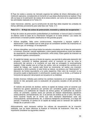 El flujo de costos a precios de mercado organiza las salidas de dinero efectuadas por la
institución ejecutora, considerando el momento en que éstas efectivamente se realizan. Para
ello se basa en la estimación de costos de la tarea anterior, así como en la organización de
las actividades realizada en la Tarea 3.5.

Cabe mencionar, además, que la construcción de este flujo debe respetar las unidades de
tiempo definidas previamente para cada fase (ver Tarea 3.1)

Paso 3.7.1:    El flujo de costos de preinversión, inversión y valores de recuperación

El flujo de costos de preinversión (prefactibilidad y/o factibilidad, si fuera el caso) e inversión
se elabora sobre la base de la información recogida en la tarea anterior. Los costos de
preinversión e inversión pueden clasificarse en tres grandes grupos:

   Activos tangibles, tales como construcciones, maquinarias y equipos sujetos a
   depreciación. Cabe resaltar que en este grupo se consideran también las inversiones en
   terrenos que, sin embargo, no se deprecian.

   Activos intangibles, que incluye todos los estudios vinculados con la fase de preinversión
   e inversión, licencias, marcas registradas y otros gastos preoperativos (como los talleres
   de capacitación, las actividades de promoción, entre otras). Estos gastos de inversión se
   encuentran sujetos a amortización.

   El capital de trabajo, que es un fondo de reserva, que permite la adecuada operación del
   proyecto, cubriendo el desfase generado entre el momento en que se inicia la
   producción del servicio y el momento en que éste es entregado (y eventualmente
   pagado). Cabe resaltar que en el flujo de costos, sólo se consignan los cambios en el
   capital de trabajo; así, cuando este fondo se incrementa, se realiza una inversión
   equivalente a dicho aumento; si este fondo se reduce, se produce una “desinversión” o
   liberación de fondos equivalente a la caída respectiva. Este rubro de inversión no se
   encuentra sujeto a depreciación ni amortización, puesto que es un fondo, y al finalizar el
   horizonte de ejecución del proyecto se recupera en su totalidad.

   Existen diversos métodos para estimar los cambios necesarios en el capital de trabajo,
   siendo el más apropiado para la evaluación de proyectos sociales el del período de
   desfase.

   El método del período de desfase, estima el capital de trabajo como el cociente que
   relaciona los gastos operativos por período (sin considerar gastos generales y por
   imprevistos) y el coeficiente de rotación de dichos gastos. El coeficiente de rotación
   indica, en promedio, cuántas veces por período se realizan desembolsos operativos
   (mensualmente, semestralmente, etc. si el período de análisis es de un año). Por tanto,
   dicho cociente resulta ser el monto que será necesario desembolsar cada vez
   (mensualmente, semestralmente, etc, si estamos trabajando anualmente), a lo largo del
   período. Finalmente, el cambio en el capital de trabajo será la variación del capital de
   trabajo de un período a otro.

Adicionalmente, será necesario estimar los valores de recuperación de la inversión
realizada, que se harán efectivos al finalizar el horizonte de evaluación. Para ello, es
importante considerar los siguientes criterios:


                                                                                                55
 