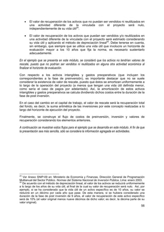 •   El valor de recuperación de los activos que no puedan ser vendidos ni reutilizados en
         una actividad diferente de la vinculada con el proyecto será nulo,
         independientemente de su vida útil24.

     •   El valor de recuperación de los activos que puedan ser vendidos y/o reutilizados en
         una actividad diferente de la vinculada con el proyecto será estimado considerando
         su vida útil y aplicando el método de depreciación lineal25. Debe tenerse en cuenta,
         sin embargo, que siempre que se utilice una vida útil que involucre un horizonte de
         evaluación mayor a los 10 años que fija la norma, es necesario sustentarlo
         adecuadamente.

En el ejemplo que se presenta en este módulo, se consideró que los activos no tendrían valores de
rescate, puesto que no podrían ser vendidos ni reutilizados en alguna otra actividad económica al
finalizar el horizonte de evaluación.

Con respecto a los activos intangibles y gastos preoperativos (que incluyen los
correspondientes a la fase de preinversión), es importante destacar que no se suele
considerar la existencia de valor de rescate, puesto que éstos se amortizan uniformemente a
lo largo de la operación del proyecto (a menos que tengan una vida útil definida menor,
como sería el caso de pagos por adelantado). Así, la amortización de estos activos
intangibles y gastos preoperativos se calcula dividiendo dichos costos entre la duración de la
fase de post inversión.

En el caso del cambio en el capital de trabajo, el valor de rescate será la recuperación total
del fondo, es decir, la suma aritmética de las inversiones por este concepto realizadas a lo
largo del horizonte de ejecución del proyecto.

Finalmente, se construye el flujo de costos de preinversión, inversión y valores de
recuperación considerando los elementos anteriores.

A continuación se muestran estos flujos para el ejemplo que se desarrolla en este módulo. A fin de que
la presentación sea más sencilla, sólo se considera la información agregada en actividades.




24
   Ver Anexo SNIP-09 en: Ministerio de Economía y Finanzas. Dirección General de Programación
Multianual del Sector Público. Normas del Sistema Nacional de Inversión Pública, Lima: enero 2003.
25
   De acuerdo con el método de depreciación lineal, el valor de los activos se reducirá uniformemente
a lo largo de los años de su vida útil, al final de la cual su valor de recuperación será nulo. Así, por
ejemplo, si se ha considerado que la vida útil de un activo específico es de 10 años, su valor se
reducirá en un décimo por cada año que pase. De esta manera, si se hubiera considerado una
duración de la fase de post inversión de 9 años, el valor de recuperación de este activo específico
será de 10% (el valor original menos nueve décimos de dicho valor; es decir, la décima parte de su
valor original).
                                                                                                     56
 