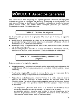 MÓDULO 1: Aspectos generales
Este primer módulo debe recoger algunos aspectos generales vinculados con el proyecto
que se propone realizar, los mismos que permitirán caracterizarlo en forma preliminar. Por
esta razón, al finalizar la identificación, formulación y evaluación de las alternativas que
podrían hacerlo viable, este módulo deberá corregirse, precisarse y/o adecuarse,
considerando la mayor información disponible.



                         TAREA 1.1: Nombre del proyecto

La denominación que se le dé al proyecto debe incluir, por lo menos, la siguiente
información:
• la naturaleza de la intervención, vinculada con las acciones principales que el proyecto
    ejecutará (por ejemplo, mejoramiento, recuperación, ampliación) a fin de dar solución al
    problema que se ha identificado como relevante.
• la identificación de los establecimientos, servicios y/o unidades funcionales que serán
    intervenidos por el proyecto.
• la localización geográfica relevante, de acuerdo con el área de influencia del proyecto,
    precisando las regiones, provincias, distritos y centros poblados a ser beneficiados.



               TAREA 1.2: Unidad formuladora y ejecutora del
                                proyecto

Deben considerarse los siguientes aspectos:

   Unidad formuladora: señalar el nombre de la unidad responsable por la elaboración del
   perfil (indicando, si fuera necesario, su ubicación dentro de la institución pública a la que
   pertenece).

   Funcionario responsable: señalar el nombre de la persona responsable de la
   elaboración del perfil y su cargo dentro de la unidad formuladora.

   Propuesta de unidad ejecutora: señalar el nombre de la unidad propuesta para la
   ejecución del proyecto (indicando, si fuera necesario, su ubicación dentro de la
   institución pública a la que pertenece). Hay que explicar, además, brevemente, por qué
   se propone esa unidad como ejecutora; entre los elementos que deben ser considerados
   se encuentran:

   -   las competencias y funciones de la misma en el marco de la institución de la que
       forma parte (señalando su campo de acción y su vínculo con el proyecto), y
   -   su capacidad técnica y operativa para ejecutar el proyecto (experiencia en la
       ejecución de proyectos similares, disponibilidad de recursos físicos y humanos,
       calificación del equipo técnico, entre los más importantes).

                                                                                              5
 