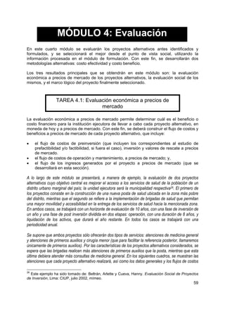 MÓDULO 4: Evaluación
En este cuarto módulo se evaluarán los proyectos alternativos antes identificados y
formulados, y se seleccionará el mejor desde el punto de vista social, utilizando la
información procesada en el módulo de formulación. Con este fin, se desarrollarán dos
metodologías alternativas: costo efectividad y costo beneficio.

Los tres resultados principales que se obtendrán en este módulo son: la evaluación
económica a precios de mercado de los proyectos alternativos, la evaluación social de los
mismos, y el marco lógico del proyecto finalmente seleccionado.



                 TAREA 4.1: Evaluación económica a precios de
                                  mercado

La evaluación económica a precios de mercado permite determinar cuál es el beneficio o
costo financiero para la institución ejecutora de llevar a cabo cada proyecto alternativo, en
moneda de hoy y a precios de mercado. Con este fin, se deberá construir el flujo de costos y
beneficios a precios de mercado de cada proyecto alternativo, que incluye:

•    el flujo de costos de preinversión (que incluyen los correspondientes al estudio de
     prefactibilidad y/o factibilidad, si fuera el caso), inversión y valores de rescate a precios
     de mercado.
•    el flujo de costos de operación y mantenimiento, a precios de mercado; y,
•    el flujo de los ingresos generados por el proyecto a precios de mercado (que se
     desarrollará en esta sección).

A lo largo de este módulo se presentará, a manera de ejemplo, la evaluación de dos proyectos
alternativos cuyo objetivo central es mejorar el acceso a los servicios de salud de la población de un
distrito urbano marginal del país; la unidad ejecutora será la municipalidad respectiva26. El primero de
los proyectos consiste en la construcción de una nueva posta de salud ubicada en la zona más pobre
del distrito, mientras que el segundo se refiere a la implementación de brigadas de salud que permitan
una mayor movilidad y accesibilidad en la entrega de los servicios de salud hacia la mencionada zona.
En ambos casos, se trabajará con un horizonte de evaluación de 10 años, con una fase de inversión de
un año y una fase de post inversión dividida en dos etapas: operación, con una duración de 8 años, y
liquidación de los activos, que durará el año restante. En todos los casos se trabajará con una
periodicidad anual.

Se supone que ambos proyectos sólo ofrecerán dos tipos de servicios: atenciones de medicina general
y atenciones de primeros auxilios y cirugía menor (que para facilitar la referencia posterior, llamaremos
únicamente de primeros auxilios). Por las características de los proyectos alternativos considerados, se
espera que las brigadas realicen más atenciones de primeros auxilios que la posta, mientras que esta
última debiera atender más consultas de medicina general. En los siguientes cuadros, se muestran las
atenciones que cada proyecto alternativo realizará, así como los datos generales y los flujos de costos

26
  Este ejemplo ha sido tomado de: Beltrán, Arlette y Cueva, Hanny. Evaluación Social de Proyectos
de Inversión, Lima: CIUP, julio 2002, mímeo.
                                                                                                      59
 