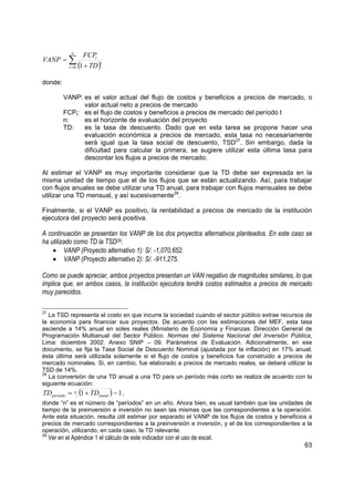 n
                       FCPt
VANP = ∑
              t = 0 ( + TD )
                            t
                     1

donde:

           VANP: es el valor actual del flujo de costos y beneficios a precios de mercado, o
                 valor actual neto a precios de mercado
           FCPt: es el flujo de costos y beneficios a precios de mercado del período t
           n:    es el horizonte de evaluación del proyecto
           TD:   es la tasa de descuento. Dado que en esta tarea se propone hacer una
                 evaluación económica a precios de mercado, esta tasa no necesariamente
                 será igual que la tasa social de descuento, TSD27. Sin embargo, dada la
                 dificultad para calcular la primera, se sugiere utilizar esta última tasa para
                 descontar los flujos a precios de mercado.

Al estimar el VANP es muy importante considerar que la TD debe ser expresada en la
misma unidad de tiempo que el de los flujos que se están actualizando. Así, para trabajar
con flujos anuales se debe utilizar una TD anual, para trabajar con flujos mensuales se debe
utilizar una TD mensual, y así sucesivamente28.

Finalmente, si el VANP es positivo, la rentabilidad a precios de mercado de la institución
ejecutora del proyecto será positiva.

A continuación se presentan los VANP de los dos proyectos alternativos planteados. En este caso se
ha utilizado como TD la TSD29:
    • VANP (Proyecto alternativo 1): S/. -1,070,652.
    • VANP (Proyecto alternativo 2): S/. -911,275.

Como se puede apreciar, ambos proyectos presentan un VAN negativo de magnitudes similares, lo que
implica que, en ambos casos, la institución ejecutora tendrá costos estimados a precios de mercado
muy parecidos.

27
   La TSD representa el costo en que incurre la sociedad cuando el sector público extrae recursos de
la economía para financiar sus proyectos. De acuerdo con las estimaciones del MEF, esta tasa
asciende a 14% anual en soles reales (Ministerio de Economía y Finanzas. Dirección General de
Programación Multianual del Sector Público. Normas del Sistema Nacional del Inversión Pública,
Lima: diciembre 2002. Anexo SNIP – 09. Parámetros de Evaluación. Adicionalmente, en ese
documento, se fija la Tasa Social de Descuento Nominal (ajustada por la inflación) en 17% anual;
ésta última será utilizada solamente si el flujo de costos y beneficios fue construido a precios de
mercado nominales. Si, en cambio, fue elaborado a precios de mercado reales, se deberá utilizar la
TSD de 14%.
28
   La conversión de una TD anual a una TD para un período más corto se realiza de acuerdo con la
siguiente ecuación:
TD período =       n   (1 + TDanual ) − 1 ,
donde “n” es el número de “períodos” en un año. Ahora bien, es usual también que las unidades de
tiempo de la preinversión e inversión no sean las mismas que las correspondientes a la operación.
Ante esta situación, resulta útil estimar por separado el VANP de los flujos de costos y beneficios a
precios de mercado correspondientes a la preinversión e inversión, y el de los correspondientes a la
operación, utilizando, en cada caso, la TD relevante.
29
     Ver en el Apéndice 1 el cálculo de este indicador con el uso de excel.
                                                                                                  63
 