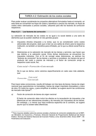 TAREA 4.2: Estimación de los costos sociales

Para poder evaluar socialmente los proyectos alternativos formulados hasta el momento, en
esta tarea se convertirán los flujos de costos y beneficios a precios de mercado, en flujos de
costos netos valorizados a precios sociales, utilizando para ello los factores de corrección
respectivos.

Paso 4.2.1:    Los factores de corrección

La valoración de mercado de los costos no es igual a la social debido a una serie de
elementos que se pueden clasificar en dos grandes grupos:

(i)    Impuestos directos (impuesto a la renta), que no se considerarán como costos
       adicionales del proyecto, dado que si bien es una salida de dinero para la respectiva
       institución, es también un beneficio para el Estado, por lo que su efecto social final es
       nulo.

(ii)   Distorsiones en la valoración de mercado de los bienes y servicios, que hacen que
       sea distinta a la valoración social. Entre dichas distorsiones se encuentran los
       impuestos indirectos. Con el fin de corregir estas distorsiones, se estiman los
       “factores de corrección” de los bienes y servicios a considerar, de manera tal que el
       producto del costo a precios de mercado y el factor de corrección arroje su
       respectivo costo social. Así,

        Costo social = Fcorrección × Costo mercado

       De lo que se deriva, como veremos específicamente en cada caso más adelante,
       que:

                         Costo social
        Fcorrección =
                        Costo mercado

Para hacer estas correcciones, resulta útil trabajar con tres tipos de bienes: bienes de origen
nacional (que supondremos no transables), bienes de origen importado (transables) y mano
de obra. En todos los casos, y para simplificar el análisis, se sugiere asumir las condiciones
de mercado más típicas30.

a)     Factor de corrección de bienes de origen nacional

       El factor de corrección debe incluir los efectos en la recaudación de impuestos y las
       diferencias en las valoraciones sociales y de mercado (sin impuestos) de los bienes.
       Sin embargo, y a menos que haya evidencia específica de lo contrario, se sugiere
       asumir que no existen tales diferencias.



30
  Para mayores detalles sobre los precios sociales y factores de corrección establecidos por el MEF,
ver Ministerio de Economía y Finanzas. Dirección General de Programación Multianual del Sector
Público. Normas del Sistema Nacional del Inversión Pública, Lima: diciembre 2002. Anexo SNIP – 09.
Parámetros de Evaluación.
                                                                                                 64
 