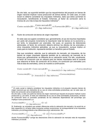 De otro lado, se supondrá también que los requerimientos del proyecto en bienes de
        origen nacional implican nueva producción de dichos bienes. En este caso, el costo
        social no debería considerar los impuestos indirectos, dado que éstos aumentan la
        recaudación, beneficiando al Estado. Entonces, el factor de corrección sería la
        inversa de uno más la tasa de impuestos indirectos31.

                                    Costos mercado BN                                      1
        Costos sociales BN =                              ⇒ Fcorrección ( BN ) =
                                    (1 + Imp. indirectos)                        (1 + Imp. indirectos)


b)      Factor de corrección de bienes de origen importado

        En este caso se sugiere considerar que, generalmente, el uso de insumos importados
        por parte del proyecto incrementa la importación total de bienes en la economía y,
        por tanto, la recaudación por aranceles. Así pues, en ausencia de distorsiones
        adicionales, el factor de corrección debería eliminar los efectos de los aranceles y
        otros impuestos indirectos aplicables, ya que su recaudación, aunque implica un
        costo para la institución, representa también un beneficio para el Estado.

        Hay que considerar, además, que la valoración de mercado, sin impuestos, de los
        bienes de origen importado depende también de la valoración de mercado de la
        divisa que, generalmente, es diferente de su valoración social. Por ello, usualmente,
        el factor de corrección que se utilizará para los bienes importados será el cociente
        que relaciona el factor de corrección de la divisa y la corrección por aranceles (uno
        más la tasa de aranceles), como se muestra a continuación.

                                                                             1
        Costos sociales BI = Costos mercado BI ×                                                  × Fcorrección (divisa)
                                                          (1 + Aranceles) × (1 + Imp. indirectos)
                                                  1
        Fcorrección ( BI ) =                                           × Fcorrección (divisa)
                               (1 + Aranceles) × (1 + Imp. indirectos)



31
   El costo social sí debería considerar los impuestos indirectos si el proyecto requiere bienes de
origen nacional que son distraídos de su uso en otras actividades productivas; así, en este caso, el
factor de corrección sería simplemente uno.
De otro lado, si sólo una parte los bienes de origen nacional que requiere el proyecto implican nueva
producción (y, por tanto, el resto son distraídos de su uso en otras actividades productivas), el factor
de corrección sería un promedio ponderado de los anteriores dependiendo del porcentaje que
implique nueva producción (α):
                                α
Fcorrección( BN ) =                          + (1 − α )
                      (1 + Imp.indirectos)
Si, finalmente, se considera que existen diferencias entre la valoración de mercado y la social de un
bien específico (i), el factor debe incorporar ambas correcciones, la correspondiente a los impuestos
indirectos y la correspondiente a las diferencias entre valoraciones. Así:
                                α                     
Fcorrección( BN i ) =                       + (1 − α ) × Fcorrección( BN i ) * ,
                       (1 + Imp.indirectos)           
donde Fcorrección(BNi)* corrige las distorsiones entre la valoración de mercado neta de impuestos
indirectos y la social.
                                                                                                            65
 