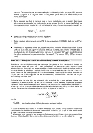 mercado. Cabe recordar que, en nuestro ejemplo, los bienes liquidados no pagan IGV, pero que
     aunque lo pagaran el FC seguiría siendo 1.0000, puesto que el Estado se beneficiaría con esa
     nueva recaudación.

     Se ha supuesto que toda la mano de obra es nueva contratación, que no existen distorsiones
     adicionales a las generadas por los impuestos, y que la mano de obra se encuentra afectada por
     una tasa de impuestos directos de 12%; así, el factor de corrección de la mano de obra (FCMO) es:

                                     1
                         FCMO =         = 0.8929
                                   1.12

     Se ha supuesto que no se utilizan insumos importados

     Se ha trabajado, adicionalmente, con el FC de los combustibles (FCCOMB), fijado por el MEF en
     0.6634.

     Finalmente, es importante aclarar que, dada la naturaleza particular del capital de trabajo (que es
     un fondo revolvente), se sugiere recalcularlo utilizando el mismo procedimiento empleado para la
     construcción del flujo de costos y beneficios a precios de mercado (FCBP), pero aplicándolo sobre
     los valores sociales de los gastos operativos (ver paso 3.7.1 y cuadros 3.31 y 3.32 en el mismo
     paso).

Paso 4.2.2:      El flujo de costos sociales totales y su valor actual (VACST)

El flujo de costos sociales totales se construye corrigiendo el flujo de costos a precios de
mercado (ver tarea 3.7, paso 3.7.3) para que reflejen sus valores sociales, utilizando para
ello los factores de corrección antes definidos. Puede resultar útil, si el flujo incluye muchos
tipos de bienes y servicios, clasificar los rubros considerando los factores de corrección
antes definidos. Así, por ejemplo, se podrían considerar cuatro tipos de rubros: insumos de
origen nacional (con excepción de los combustibles), combustibles, insumos de origen
importado y mano de obra35.

Sobre la base de este flujo, se estima el valor actual de los costos sociales totales, que
representa el valor en soles de hoy del conjunto de costos sociales totales que involucra
cada una de las alternativas definidas a lo largo de su horizonte de ejecución, considerando
el valor social del dinero en el tiempo, expresado a través del costo de oportunidad social del
capital. Para calcular este valor actual se utiliza la siguiente ecuación:

                                                     n
                                                           FCSTt
                                       VACST = ∑                   t
                                                    t =1 (1 + TSD)
donde:

     VACST:      es el valor actual del flujo de costos sociales totales

34
   Según las Normas del Sistema de Inversión Pública del MEF, este FC corrige todas las distorsiones
de valoración del combustible (incluso las de impuestos indirectos), por lo que se debe aplicar sobre
el valor a precios de mercado con impuestos.
35
   Nótese que, en la medida en que se estimen factores de corrección para otros bienes específicos
(además del combustible), dichos bienes deberán separarse también en un rubro adicional.
                                                                                                     67
 