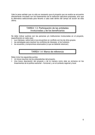 Vale la pena señalar que no sólo es necesario que el proyecto que se evalúa se encuentre
directamente vinculado con los lineamientos de la institución ejecutora propuesta, sino que
la alternativa seleccionada para llevarlo a cabo esté dentro del campo de acción de esta
última.



                   TAREA 1.3: Participación de las entidades
                      involucradas y de los beneficiarios

Se debe indicar quiénes son las personas y/o instituciones involucradas en el proyecto,
especificando en cada caso:
   sus intereses, sobre todo si se encuentran en conflicto con los de otros grupos.
   las estrategias para resolver los conflictos de intereses, si los hubieran.
   los acuerdos y compromisos alcanzados (o que se deberán alcanzar).



                         TAREA 1.4: Marco de referencia

Debe incluir los siguientes puntos:
   Un breve resumen de los antecedentes del proyecto.
   Una breve descripción del proyecto y de la manera como éste se enmarca en los
   lineamientos de la política sectorial – funcional, y en el contexto regional y local.




                                                                                         6
 