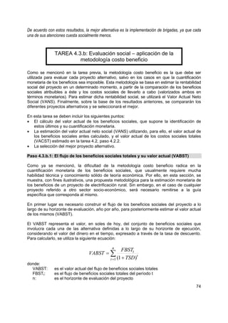 De acuerdo con estos resultados, la mejor alternativa es la implementación de brigadas, ya que cada
una de sus atenciones cuesta socialmente menos.


               TAREA 4.3.b: Evaluación social – aplicación de la
                        metodología costo beneficio

Como se mencionó en la tarea previa, la metodología costo beneficio es la que debe ser
utilizada para evaluar cada proyecto alternativo, salvo en los casos en que la cuantificación
monetaria de los beneficios sea imposible. Esta metodología se basa en estimar la rentabilidad
social del proyecto en un determinado momento, a partir de la comparación de los beneficios
sociales atribuibles a éste y los costos sociales de llevarlo a cabo (valorizados ambos en
términos monetarios). Para estimar dicha rentabilidad social, se utilizará el Valor Actual Neto
Social (VANS). Finalmente, sobre la base de los resultados anteriores, se compararán los
diferentes proyectos alternativos y se seleccionará el mejor.

En esta tarea se deben incluir los siguientes puntos:
• El cálculo del valor actual de los beneficios sociales, que supone la identificación de
   estos últimos y su cuantificación monetaria.
• La estimación del valor actual neto social (VANS) utilizando, para ello, el valor actual de
   los beneficios sociales antes calculado, y el valor actual de los costos sociales totales
   (VACST) estimado en la tarea 4.2, paso 4.2.2.
• La selección del mejor proyecto alternativo.

Paso 4.3.b.1: El flujo de los beneficios sociales totales y su valor actual (VABST)

Como ya se mencionó, la dificultad de la metodología costo beneficio radica en la
cuantificación monetaria de los beneficios sociales, que usualmente requiere mucha
habilidad técnica y conocimiento sólido de teoría económica. Por ello, en esta sección, se
muestra, con fines ilustrativos, una propuesta metodológica para la estimación monetaria de
los beneficios de un proyecto de electrificación rural. Sin embargo, en el caso de cualquier
proyecto referido a otro sector socio-económico, será necesario remitirse a la guía
específica que corresponda al mismo.

En primer lugar es necesario construir el flujo de los beneficios sociales del proyecto a lo
largo de su horizonte de evaluación, año por año, para posteriormente estimar el valor actual
de los mismos (VABST).

El VABST representa el valor, en soles de hoy, del conjunto de beneficios sociales que
involucra cada una de las alternativa definidas a lo largo de su horizonte de ejecución,
considerando el valor del dinero en el tiempo, expresado a través de la tasa de descuento.
Para calcularlo, se utiliza la siguiente ecuación:

                                                n
                                                      FBSTt
                                   VABST = ∑                   t
                                               t =1 (1 + TSD )
donde:
  VABST:       es el valor actual del flujo de beneficios sociales totales
  FBSTt:       es el flujo de beneficios sociales totales del período t
  n:           es el horizonte de evaluación del proyecto
                                                                                                74
 