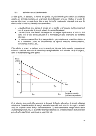 TSD:           es la tasa social de descuento

En este punto, se explicará, a manera de ejemplo, el procedimiento para estimar los beneficios
sociales, en términos monetarios, de un proyecto de electrificación rural que introduce el servicio de
energía eléctrico en un área donde éste no está disponible previamente, originando una serie de
efectos; entre los más importantes podemos mencionar:

    •   La sustitución de otras fuentes de energía sin un cambio en el producto final (como sería el
        caso de la generación de energía a través de paneles fotosolares).
    •   La sustitución de otras fuentes de energía con una mejora significativa en el producto final
        (como sería el caso de la sustitución de la iluminación por velas o keroseno, por bombillas
        eléctricas).
    •   Los nuevos usos específicos de la energía eléctrica que, anteriormente, no estaban al alcance
        de la comunidad (como el funcionamiento de algunos artefactos electrodomésticos,
        herramientas eléctricas, etc.).

Estos efectos, a su vez, se traducen en un incremento del bienestar de los usuarios, que puede ser
estimado a partir de las curvas de demanda por energía eléctrica en la situación con y sin proyecto,
como se muestra en el siguiente gráfico.


     Precio
     unitario
            A

                             B
           C

        PSP                 D



        PCP                                                           F
                             E                                            DCP
                                                          DSP


              O                                                           Cantidad consumida
                             QSP                                QCP
                                                                          (kwh/año) o equivalente



En la situación sin proyecto, DSP representa la demanda de fuentes alternativas de energía utilizadas
actualmente; QSP es la cantidad de energía alternativa consumida en la situación sin proyecto (en kwh/
año), con un precio unitario de PSP. De manera similar, DCP es la demanda de energía eléctrica en la
situación con proyecto, QCP es la cantidad de energía eléctrica que será consumida en la situación con
proyecto y PCP es el precio unitario que se pagará por ella.



                                                                                                    75
 