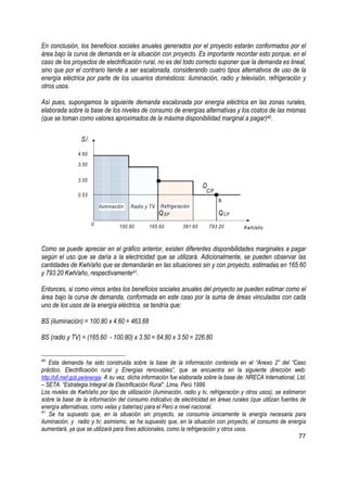 En conclusión, los beneficios sociales anuales generados por el proyecto estarán conformados por el
área bajo la curva de demanda en la situación con proyecto. Es importante recordar esto porque, en el
caso de los proyectos de electrificación rural, no es del todo correcto suponer que la demanda es lineal,
sino que por el contrario tiende a ser escalonada, considerando cuatro tipos alternativos de uso de la
energía eléctrica por parte de los usuarios domésticos: iluminación, radio y televisión, refrigeración y
otros usos.

Así pues, supongamos la siguiente demanda escalonada por energía eléctrica en las zonas rurales,
elaborada sobre la base de los niveles de consumo de energías alternativas y los costos de las mismas
(que se toman como valores aproximados de la máxima disponibilidad marginal a pagar)40.


                 S/.

                4.60

                3.50


                3.00
                                                                         D
                                                                         CP
                0.53
                                                                                B
                           Iluminación   Radio y TV   Refrigeración
                                                      Q SP                      Q CP
                       0            100.80      165.60          381.60       793.20     Kwh/año



Como se puede apreciar en el gráfico anterior, existen diferentes disponibilidades marginales a pagar
según el uso que se daría a la electricidad que se utilizará. Adicionalmente, se pueden observar las
cantidades de Kwh/año que se demandarán en las situaciones sin y con proyecto, estimadas en 165.60
y 793.20 Kwh/año, respectivamente41.

Entonces, si como vimos antes los beneficios sociales anuales del proyecto se pueden estimar como el
área bajo la curva de demanda, conformada en este caso por la suma de áreas vinculadas con cada
uno de los usos de la energía eléctrica, se tendría que:

BS (iluminación) = 100.80 x 4.60 = 463.68

BS (radio y TV) = (165.60 - 100.80) x 3.50 = 64.80 x 3.50 = 226.80


40
    Esta demanda ha sido construida sobre la base de la información contenida en el “Anexo 2” del “Caso
práctico. Electrificación rural y Energías renovables”, que se encuentra en la siguiente dirección web:
http://ofi.mef.gob.pe/energia. A su vez, dicha información fue elaborada sobre la base de: NRECA International, Ltd.
– SETA. “Estrategia Integral de Electrificación Rural”. Lima, Perú 1999.
Los niveles de Kwh/año por tipo de utilización (iluminación, radio y tv, refrigeración y otros usos), se estimaron
sobre la base de la información del consumo indicativo de electricidad en áreas rurales (que utilizan fuentes de
energía alternativas, como velas y baterías) para el Perú a nivel nacional.
41
    Se ha supuesto que, en la situación sin proyecto, se consumía únicamente la energía necesaria para
iluminación, y radio y tv; asimismo, se ha supuesto que, en la situación con proyecto, el consumo de energía
aumentará, ya que se utilizará para fines adicionales, como la refrigeración y otros usos.
                                                                                                                 77
 