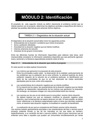 MÓDULO 2: Identificación
El propósito de este segundo módulo es definir claramente el problema central que se
intenta resolver con el proyecto, determinar los objetivos centrales y específicos del mismo y
plantear las posibles alternativas para alcanzar dichos objetivos.



                 TAREA 2.1: Diagnóstico de la situación actual

El diagnóstico de la situación actual debe incluir los siguientes puntos:
    Antecedentes de la situación o problema que motiva el proyecto.
    Zona y población afectadas.
    Gravedad de la situación negativa que se intenta modificar.
    Intentos anteriores de solución.
    Intereses de los grupos involucrados.

Entre las diferentes fuentes de información disponibles para elaborar esta tarea, será
imprescindible considerar la información estadística disponible que sea pertinente (general,
local y sectorial) y la literatura especializada existente sobre el tema.

Paso 2.1.1:    Antecedentes de la situación que motiva el proyecto

En esta sección se debe explicar brevemente:

a)     Los motivos que generaron la propuesta de este proyecto
       Entre los principales suelen estar: la observación de la realidad, particularmente de
       los problemas que la población de la zona enfrenta, la solicitud explícita de dicha
       población respecto de la solución de un problema particular, la identificación por
       parte de las autoridades de que no se han alcanzado las metas sectoriales
       planteadas para la zona, entre otros aspectos.

b)     Las características de la situación negativa que se intenta modificar
       En la mayoría de los casos, las características de la situación negativa que se intenta
       modificar se desprenden naturalmente de los motivos que generaron la propuesta.
       Sin embargo, es necesario indagar con más profundidad sobre las mismas.

c)     Las razones por las que es de interés para la comunidad resolver dicha situación.
       Se deberá explicar por qué es necesario modificar la situación negativa antes
       descrita y qué consecuencias se espera alcanzar con ello. Si fuera posible, se deben
       incluir referencias a la literatura especializada sobre el tema que permitan sustentar
       cómo, al resolver esta situación negativa, la localidad en cuestión se beneficiará.

d)     La explicación de por qué es competencia del Estado resolver dicha situación.
Las razones estarán generalmente asociadas a las características del bien o servicio que el
proyecto pretende brindar (y las de los mercados en los que éstos se transan),
específicamente, a su condición de bien o servicio público. Vale la pena mencionar que se
entiende como tales a aquellos que pueden ser consumidos simultáneamente por varias
                                                                                            7
 