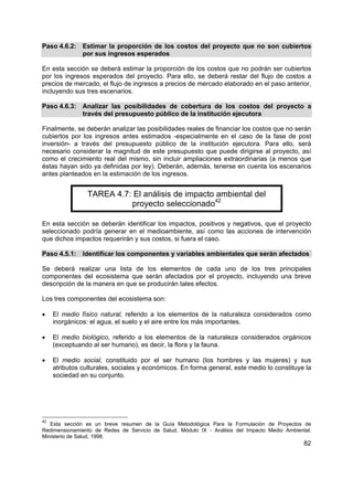 Paso 4.6.2: Estimar la proporción de los costos del proyecto que no son cubiertos
            por sus ingresos esperados

En esta sección se deberá estimar la proporción de los costos que no podrán ser cubiertos
por los ingresos esperados del proyecto. Para ello, se deberá restar del flujo de costos a
precios de mercado, el flujo de ingresos a precios de mercado elaborado en el paso anterior,
incluyendo sus tres escenarios.

Paso 4.6.3: Analizar las posibilidades de cobertura de los costos del proyecto a
            través del presupuesto público de la institución ejecutora

Finalmente, se deberán analizar las posibilidades reales de financiar los costos que no serán
cubiertos por los ingresos antes estimados -especialmente en el caso de la fase de post
inversión- a través del presupuesto público de la institución ejecutora. Para ello, será
necesario considerar la magnitud de este presupuesto que puede dirigirse al proyecto, así
como el crecimiento real del mismo, sin incluir ampliaciones extraordinarias (a menos que
éstas hayan sido ya definidas por ley). Deberán, además, tenerse en cuenta los escenarios
antes planteados en la estimación de los ingresos.


                 TAREA 4.7: El análisis de impacto ambiental del
                           proyecto seleccionado42

En esta sección se deberán identificar los impactos, positivos y negativos, que el proyecto
seleccionado podría generar en el medioambiente, así como las acciones de intervención
que dichos impactos requerirán y sus costos, si fuera el caso.

Paso 4.5.1: Identificar los componentes y variables ambientales que serán afectados

Se deberá realizar una lista de los elementos de cada uno de los tres principales
componentes del ecosistema que serán afectados por el proyecto, incluyendo una breve
descripción de la manera en que se producirán tales efectos.

Los tres componentes del ecosistema son:

•    El medio físico natural, referido a los elementos de la naturaleza considerados como
     inorgánicos: el agua, el suelo y el aire entre los más importantes.

•    El medio biológico, referido a los elementos de la naturaleza considerados orgánicos
     (exceptuando al ser humano), es decir, la flora y la fauna.

•    El medio social, constituido por el ser humano (los hombres y las mujeres) y sus
     atributos culturales, sociales y económicos. En forma general, este medio lo constituye la
     sociedad en su conjunto.




42
   Esta sección es un breve resumen de la Guía Metodológica Para la Formulación de Proyectos de
Redimensionamiento de Redes de Servicio de Salud, Módulo IX - Análisis del Impacto Medio Ambiental.
Ministerio de Salud, 1998.
                                                                                                82
 