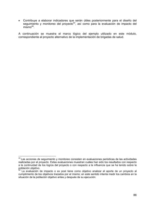 •    Contribuye a elaborar indicadores que serán útiles posteriormente para el diseño del
     seguimiento y monitoreo del proyecto43, así como para la evaluación de impacto del
     mismo44.

A continuación se muestra el marco lógico del ejemplo utilizado en este módulo,
correspondiente al proyecto alternativo de la implementación de brigadas de salud.




43
   Las acciones de seguimiento y monitoreo consisten en evaluaciones periódicas de las actividades
realizadas por el proyecto. Estas evaluaciones muestran cuáles han sido los resultados con respecto
a la continuidad de los logros del proyecto o con respecto a la influencia que se ha tenido sobre la
población objetivo.
44
   La evaluación de impacto o ex post tiene como objetivo analizar el aporte de un proyecto al
cumplimiento de los objetivos trazados por el mismo; en este sentido intenta medir los cambios en la
situación de la población objetivo antes y después de su ejecución.




                                                                                                 86
 