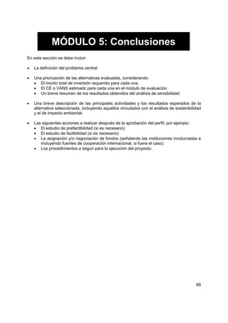 MÓDULO 5: Conclusiones
En esta sección se debe incluir:

•   La definición del problema central.

•   Una priorización de las alternativas evaluadas, considerando:
    • El monto total de inversión requerido para cada una.
    • El CE o VANS estimado para cada una en el módulo de evaluación.
    • Un breve resumen de los resultados obtenidos del análisis de sensibilidad.

•   Una breve descripción de las principales actividades y los resultados esperados de la
    alternativa seleccionada, incluyendo aquellos vinculados con el análisis de sostenibilidad
    y el de impacto ambiental.

•   Las siguientes acciones a realizar después de la aprobación del perfil; por ejemplo:
    • El estudio de prefactibilidad (si es necesario)
    • El estudio de factibilidad (si es necesario)
    • La asignación y/o negociación de fondos (señalando las instituciones involucradas e
       incluyendo fuentes de cooperación internacional, si fuera el caso)
    • Los procedimientos a seguir para la ejecución del proyecto.




                                                                                           88
 