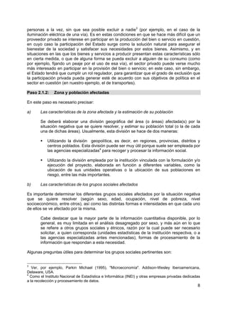 personas a la vez, sin que sea posible excluir a nadie3 (por ejemplo, en el caso de la
iluminación eléctrica de una vía). Es en estas condiciones en que se hace más difícil que un
proveedor privado se interese en participar en la producción del bien o servicio en cuestión,
en cuyo caso la participación del Estado surge como la solución natural para asegurar el
bienestar de la sociedad y satisfacer sus necesidades por estos bienes. Asimismo, y en
situaciones en las que los bienes y servicios a producir presentan estas características sólo
en cierta medida, o que de alguna forma se pueda excluir a alguien de su consumo (como
por ejemplo, fijando un peaje por el uso de esa vía), el sector privado puede verse mucho
más interesado en participar en la provisión del bien o servicio; en este caso, sin embargo,
el Estado tendrá que cumplir un rol regulador, para garantizar que el grado de exclusión que
la participación privada pueda generar esté de acuerdo con sus objetivos de política en el
sector en cuestión (en nuestro ejemplo, el de transportes).

Paso 2.1.2:    Zona y población afectadas

En este paso es necesario precisar:

a)     Las características de la zona afectada y la estimación de su población

       Se deberá elaborar una división geográfica del área (o áreas) afectada(s) por la
       situación negativa que se quiere resolver, y estimar su población total (o la de cada
       una de dichas áreas). Usualmente, esta división se hace de dos maneras:

           Utilizando la división geopolítica, es decir, en regiones, provincias, distritos y
           centros poblados. Esta división puede ser muy útil porque suele ser empleada por
           las agencias especializadas4 para recoger y procesar la información social.

           Utilizando la división empleada por la institución vinculada con la formulación y/o
           ejecución del proyecto, elaborada en función a diferentes variables, como la
           ubicación de sus unidades operativas o la ubicación de sus poblaciones en
           riesgo, entre las más importantes.

b)     Las características de los grupos sociales afectados

Es importante determinar los diferentes grupos sociales afectados por la situación negativa
que se quiere resolver (según sexo, edad, ocupación, nivel de pobreza, nivel
socioeconómico, entre otros), así como las distintas formas e intensidades en que cada uno
de ellos se ve afectado por la misma.

       Cabe destacar que la mayor parte de la información cuantitativa disponible, por lo
       general, es muy limitada en el análisis desagregado por sexo, y más aún en lo que
       se refiere a otros grupos sociales y étnicos, razón por la cual puede ser necesario
       solicitar, a quien corresponda (unidades estadísticas de la institución respectiva, o a
       las agencias especializadas antes mencionadas), formas de procesamiento de la
       información que respondan a esta necesidad.

Algunas preguntas útiles para determinar los grupos sociales pertinentes son:


3
   Ver, por ejemplo, Parkin Michael (1995), "Microeconomía". Addison-Wesley Iberoamericana,
Delaware, USA.
4
  Como el Instituto Nacional de Estadística e Informática (INEI) y otras empresas privadas dedicadas
a la recolección y procesamiento de datos.
                                                                                                  8
 