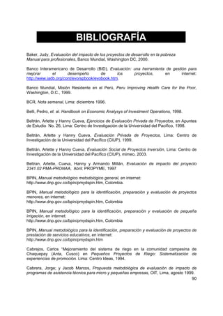 BIBLIOGRAFÍA
Baker, Judy, Evaluación del impacto de los proyectos de desarrollo en la pobreza
Manual para profesionales, Banco Mundial, Washington DC, 2000.

Banco Interamericano de Desarrollo (BID), Evaluación: una herramienta de gestión para
mejorar       el      desempeño        de      los    proyectos,     en       internet:
http://www.iadb.org/cont/evo/spbook/evobook.htm.

Banco Mundial, Misión Residente en el Perú, Peru Improving Health Care for the Poor,
Washington, D.C., 1999.

BCR, Nota semanal, Lima: diciembre 1996.

Belli, Pedro, et. al. Handbook on Economic Analysys of Investment Operations, 1998.

Beltrán, Arlette y Hanny Cueva, Ejercicios de Evaluación Privada de Proyectos, en Apuntes
de Estudio No. 26, Lima: Centro de Investigación de la Universidad del Pacífico, 1998.

Beltrán, Arlette y Hanny Cueva, Evaluación Privada de Proyectos, Lima: Centro de
Investigación de la Universidad del Pacífico (CIUP), 1999.

Beltrán, Arlette y Hanny Cueva, Evaluación Social de Proyectos Inversión, Lima: Centro de
Investigación de la Universidad del Pacífico (CIUP), mimeo, 2003.

Beltran, Arlette, Cueva, Hanny y Armando Millán, Evaluación de impacto del proyecto
2341.02 PMA-PRONAA, Abril: PROPYME, 1997

BPIN, Manual metodológico metodológico general, en internet:
http://www.dnp.gov.co/bpin/pmydspin.htm, Colombia.

BPIN, Manual metodológico para la identificación, preparación y evaluación de proyectos
menores, en internet:
http://www.dnp.gov.co/bpin/pmydspin.htm, Colombia

BPIN, Manual metodológico para la identificación, preparación y evaluación de pequeña
irrigación, en internet:
http://www.dnp.gov.co/bpin/pmydspin.htm, Colombia

BPIN, Manual metodológico para la identificación, preparación y evaluación de proyectos de
prestación de servicios educativos, en internet:
http://www.dnp.gov.co/bpin/pmydspin.htm

Cabrejos, Carlos “Mejoramiento del sistema de riego en la comunidad campesina de
Chaquepay (Anta, Cusco) en Pequeños Proyectos de Riego: Sistematización de
experiencias de promoción. Lima: Centro Ideas, 1994.

Cabrera, Jorge; y Jacob Marcos, Propuesta metodológica de evaluación de impacto de
programas de asistencia técnica para micro y pequeñas empresas, OIT, Lima, agosto 1999.
                                                                                     90
 