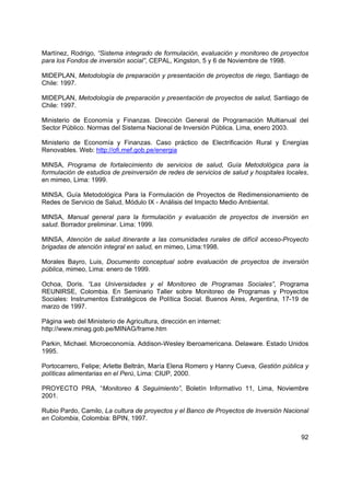 Martínez, Rodrigo, “Sistema integrado de formulación, evaluación y monitoreo de proyectos
para los Fondos de inversión social”, CEPAL, Kingston, 5 y 6 de Noviembre de 1998.

MIDEPLAN, Metodología de preparación y presentación de proyectos de riego, Santiago de
Chile: 1997.

MIDEPLAN, Metodología de preparación y presentación de proyectos de salud, Santiago de
Chile: 1997.

Ministerio de Economía y Finanzas. Dirección General de Programación Multianual del
Sector Público. Normas del Sistema Nacional de Inversión Pública. Lima, enero 2003.

Ministerio de Economía y Finanzas. Caso práctico de Electrificación Rural y Energías
Renovables. Web: http://ofi.mef.gob.pe/energia

MINSA, Programa de fortalecimiento de servicios de salud, Guía Metodológica para la
formulación de estudios de preinversión de redes de servicios de salud y hospitales locales,
en mimeo, Lima: 1999.

MINSA, Guía Metodológica Para la Formulación de Proyectos de Redimensionamiento de
Redes de Servicio de Salud, Módulo IX - Análisis del Impacto Medio Ambiental.

MINSA, Manual general para la formulación y evaluación de proyectos de inversión en
salud. Borrador preliminar. Lima: 1999.

MINSA, Atención de salud itinerante a las comunidades rurales de difícil acceso-Proyecto
brigadas de atención integral en salud, en mimeo, Lima:1998.

Morales Bayro, Luis, Documento conceptual sobre evaluación de proyectos de inversión
pública, mimeo, Lima: enero de 1999.

Ochoa, Doris. “Las Universidades y el Monitoreo de Programas Sociales”, Programa
REUNIRSE, Colombia. En Seminario Taller sobre Monitoreo de Programas y Proyectos
Sociales: Instrumentos Estratégicos de Política Social. Buenos Aires, Argentina, 17-19 de
marzo de 1997.

Página web del Ministerio de Agricultura, dirección en internet:
http://www.minag.gob.pe/MINAG/frame.htm

Parkin, Michael. Microeconomía. Addison-Wesley Iberoamericana. Delaware. Estado Unidos
1995.

Portocarrero, Felipe; Arlette Beltrán, María Elena Romero y Hanny Cueva, Gestión pública y
políticas alimentarias en el Perú, Lima: CIUP, 2000.

PROYECTO PRA, “Monitoreo & Seguimiento”, Boletín Informativo 11, Lima, Noviembre
2001.

Rubio Pardo, Camilo, La cultura de proyectos y el Banco de Proyectos de Inversión Nacional
en Colombia, Colombia: BPIN, 1997.

                                                                                         92
 