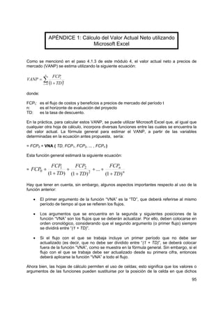 APÉNDICE 1: Cálculo del Valor Actual Neto utilizando
                               Microsoft Excel


Como se mencionó en el paso 4.1.3 de este módulo 4, el valor actual neto a precios de
mercado (VANP) se estima utilizando la siguiente ecuación:

           n
                   FCPt
VANP = ∑
          t = 0 ( + TD )
                        t
                 1

donde:

FCPt: es el flujo de costos y beneficios a precios de mercado del período t
n:    es el horizonte de evaluación del proyecto
TD:   es la tasa de descuento.

En la práctica, para calcular estos VANP, se puede utilizar Microsoft Excel que, al igual que
cualquier otra hoja de cálculo, incorpora diversas funciones entre las cuales se encuentra la
del valor actual. La fórmula general para estimar el VANP, a partir de las variables
determinadas en la ecuación antes propuesta, sería:

= FCP0 + VNA ( TD, FCP1, FCP2, ... , FCPn )

Esta función general estimará la siguiente ecuación:

                 FCP 1     FCP2                FCPn
=   FCP0 +              +            + ... +
               (1 + TD ) (1 + TD ) 2
                                             (1 + TD ) n

Hay que tener en cuenta, sin embargo, algunos aspectos importantes respecto al uso de la
función anterior:

    •    El primer argumento de la función “VNA” es la “TD”, que deberá referirse al mismo
         período de tiempo al que se refieren los flujos.

    •    Los argumentos que se encuentra en la segunda y siguientes posiciones de la
         función “VNA” son los flujos que se deberán actualizar. Por ello, deben colocarse en
         orden cronológico, considerando que el segundo argumento (o primer flujo) siempre
         se dividirá entre “(1 + TD)”.

    •    Si el flujo con el que se trabaja incluye un primer período que no debe ser
         actualizado (es decir, que no debe ser dividido entre “(1 + TD)”, se deberá colocar
         fuera de la función “VNA”, como se muestra en la fórmula general. Sin embargo, si el
         flujo con el que se trabaja debe ser actualizado desde su primera cifra, entonces
         deberá aplicarse la función “VNA” a todo el flujo.

Ahora bien, las hojas de cálculo permiten el uso de celdas; esto significa que los valores o
argumentos de las funciones pueden sustituirse por la posición de la celda en que dichos
                                                                                          95
 