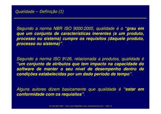 Qualidade – Definição (I)



Segundo a norma NBR ISO 9000:2005, qualidade é o “grau em
que um conjunto de características inerentes (a um produto,
processo ou sistema) cumpre os requisitos (daquele produto,
processo ou sistema)”.


Segundo a norma ISO 9126, relacionada a produtos, qualidade é
“um conjunto de atributos que tem impacto na capacidade do
software de manter o seu nível de desempenho dentro de
condições estabelecidas por um dado período de tempo”.


Alguns autores dizem basicamente que qualidade é “estar em
conformidade com os requisitos”.

                 @ Copyright 2009 – Ivan Luizio Magalhães (ivan_luizio@hotmail.com) – Slide 12
 