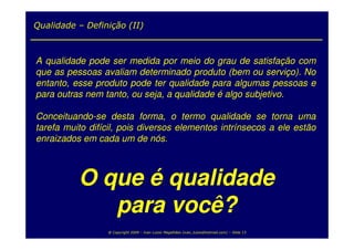 Qualidade – Definição (II)



A qualidade pode ser medida por meio do grau de satisfação com
que as pessoas avaliam determinado produto (bem ou serviço). No
entanto, esse produto pode ter qualidade para algumas pessoas e
para outras nem tanto, ou seja, a qualidade é algo subjetivo.

Conceituando-se desta forma, o termo qualidade se torna uma
tarefa muito difícil, pois diversos elementos intrínsecos a ele estão
enraizados em cada um de nós.



          O que é qualidade
             para você?
                 @ Copyright 2009 – Ivan Luizio Magalhães (ivan_luizio@hotmail.com) – Slide 13
 