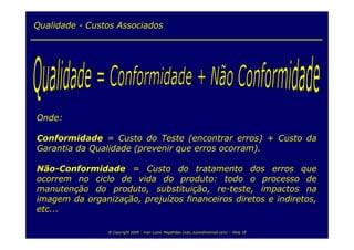 Qualidade - Custos Associados




Onde:

Conformidade = Custo do Teste (encontrar erros) + Custo da
Garantia da Qualidade (prevenir que erros ocorram).

Não-Conformidade = Custo do tratamento dos erros que
ocorrem no ciclo de vida do produto: todo o processo de
manutenção do produto, substituição, re-teste, impactos na
imagem da organização, prejuízos financeiros diretos e indiretos,
etc...

                @ Copyright 2009 – Ivan Luizio Magalhães (ivan_luizio@hotmail.com) – Slide 18
 