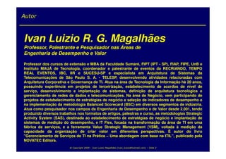 Autor



Ivan Luizio R. G. Magalhães
Professor, Palestrante e Pesquisador nas Áreas de
Engenharia de Desempenho e Valor

Professor dos cursos de extensão e MBA da Faculdade Sumaré, FIPT (IPT - SP), FIAP, FIPE, UnB e
Instituto MAUÁ de Tecnologia, coordenador e palestrante de eventos da RECRIANDO, TEMPO
REAL EVENTOS, IBC, IIR e SUCESU-SP e especialista em Arquitetura de Sistemas da
Telecomunicações de São Paulo S. A. - TELESP, desenvolvendo atividades relacionadas com
Arquitetura Corporativa e Governança de TI. Atua na área de Tecnologia da Informação há 20 anos,
possuindo experiência em projetos de terceirização, estabelecimento de acordos de nível de
serviço, desenvolvimento e implantação de sistemas, definição de arquitetura tecnológica e
gerenciamento de redes de dados e telecomunicações. Na área de Negócio, vem participando de
projetos de estabelecimento de estratégias de negócio e seleção de indicadores de desempenho e
na implementação da metodologia Balanced Scorecard (BSC) em diversos segmentos de indústria.
Atua como pesquisador nos campos da Engenharia de Desempenho e de Valor desde 2.001, tendo
produzido diversos trabalhos nos formatos de artigos, palestras e curso, as metodologias Strategic
Activity System (SAS), destinada ao estabelecimento de estratégias de negócio e implantação de
sistemas de medição do desempenho, e IT Flex, focada na transformação da área de TI em uma
fábrica de serviços, e a ferramenta Value Strategic Management (VSM), voltada à medição da
capacidade da organização de criar valor em diferentes perspectivas. É autor do livro
"Gerenciamento de Serviços de TI na Prática – Uma abordagem com base na ITIL”, publicado pela
NOVATEC Editora.
                         @ Copyright 2009 – Ivan Luizio Magalhães (ivan_luizio@hotmail.com) – Slide 2
 