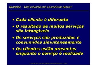 Qualidade – Você concorda com as premissas abaixo?




  • Cada cliente é diferente
  • O resultado de muitos serviços
    são intangíveis
  • Os serviços são produzidos e
    consumidos simultaneamente
  • Os clientes estão presentes
    enquanto o serviço é realizado

                @ Copyright 2009 – Ivan Luizio Magalhães (ivan_luizio@hotmail.com) – Slide 21
 